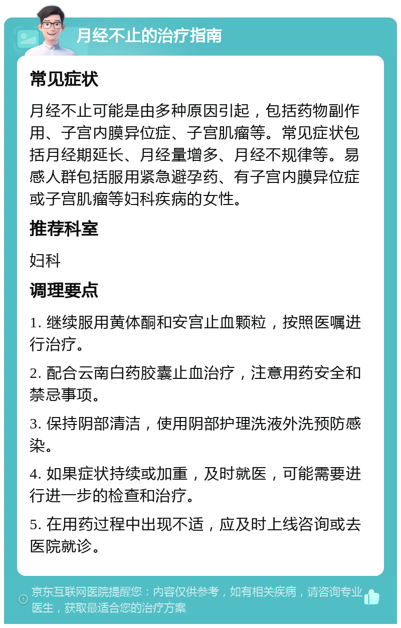 月经不止的治疗指南 常见症状 月经不止可能是由多种原因引起，包括药物副作用、子宫内膜异位症、子宫肌瘤等。常见症状包括月经期延长、月经量增多、月经不规律等。易感人群包括服用紧急避孕药、有子宫内膜异位症或子宫肌瘤等妇科疾病的女性。 推荐科室 妇科 调理要点 1. 继续服用黄体酮和安宫止血颗粒，按照医嘱进行治疗。 2. 配合云南白药胶囊止血治疗，注意用药安全和禁忌事项。 3. 保持阴部清洁，使用阴部护理洗液外洗预防感染。 4. 如果症状持续或加重，及时就医，可能需要进行进一步的检查和治疗。 5. 在用药过程中出现不适，应及时上线咨询或去医院就诊。