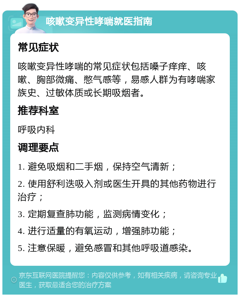 咳嗽变异性哮喘就医指南 常见症状 咳嗽变异性哮喘的常见症状包括嗓子痒痒、咳嗽、胸部微痛、憋气感等，易感人群为有哮喘家族史、过敏体质或长期吸烟者。 推荐科室 呼吸内科 调理要点 1. 避免吸烟和二手烟，保持空气清新； 2. 使用舒利迭吸入剂或医生开具的其他药物进行治疗； 3. 定期复查肺功能，监测病情变化； 4. 进行适量的有氧运动，增强肺功能； 5. 注意保暖，避免感冒和其他呼吸道感染。