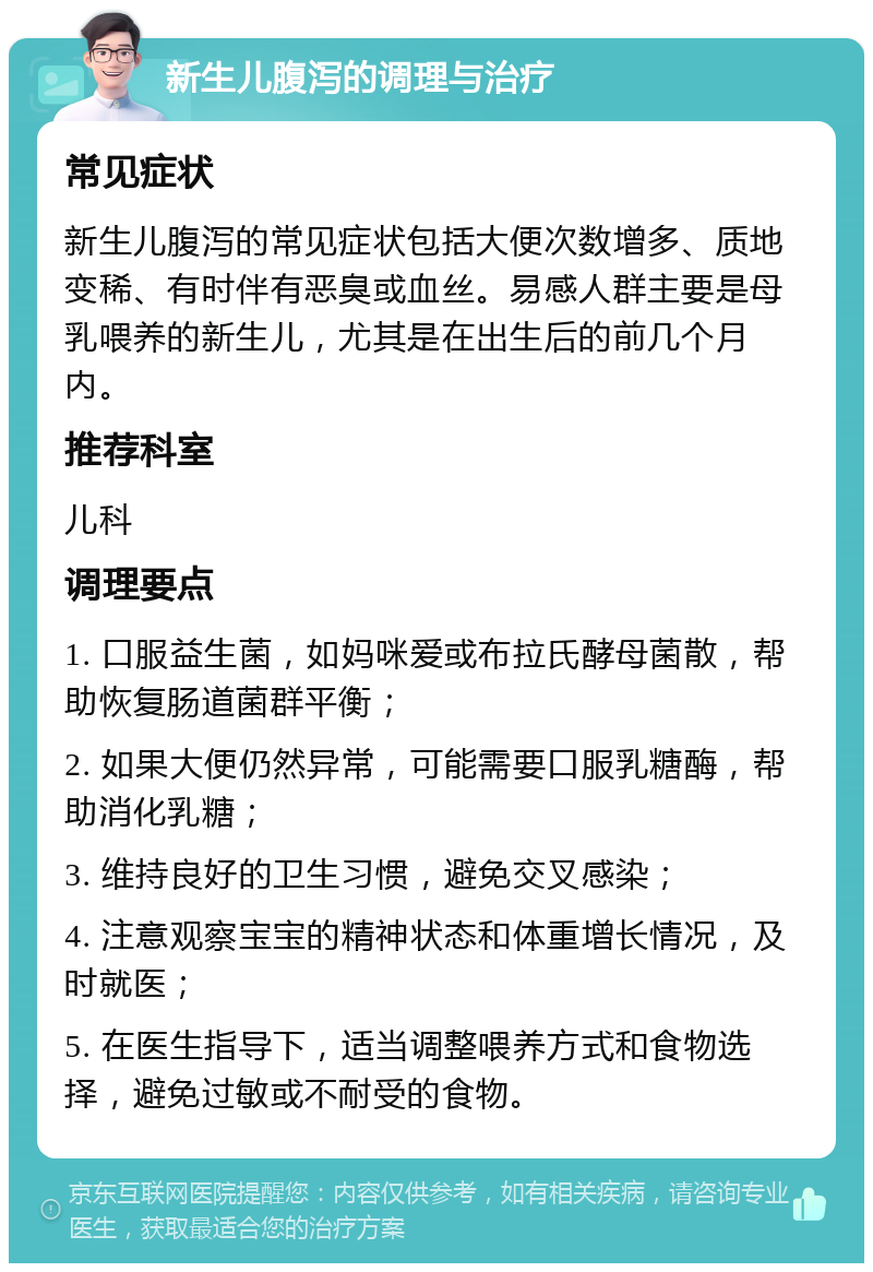 新生儿腹泻的调理与治疗 常见症状 新生儿腹泻的常见症状包括大便次数增多、质地变稀、有时伴有恶臭或血丝。易感人群主要是母乳喂养的新生儿，尤其是在出生后的前几个月内。 推荐科室 儿科 调理要点 1. 口服益生菌，如妈咪爱或布拉氏酵母菌散，帮助恢复肠道菌群平衡； 2. 如果大便仍然异常，可能需要口服乳糖酶，帮助消化乳糖； 3. 维持良好的卫生习惯，避免交叉感染； 4. 注意观察宝宝的精神状态和体重增长情况，及时就医； 5. 在医生指导下，适当调整喂养方式和食物选择，避免过敏或不耐受的食物。