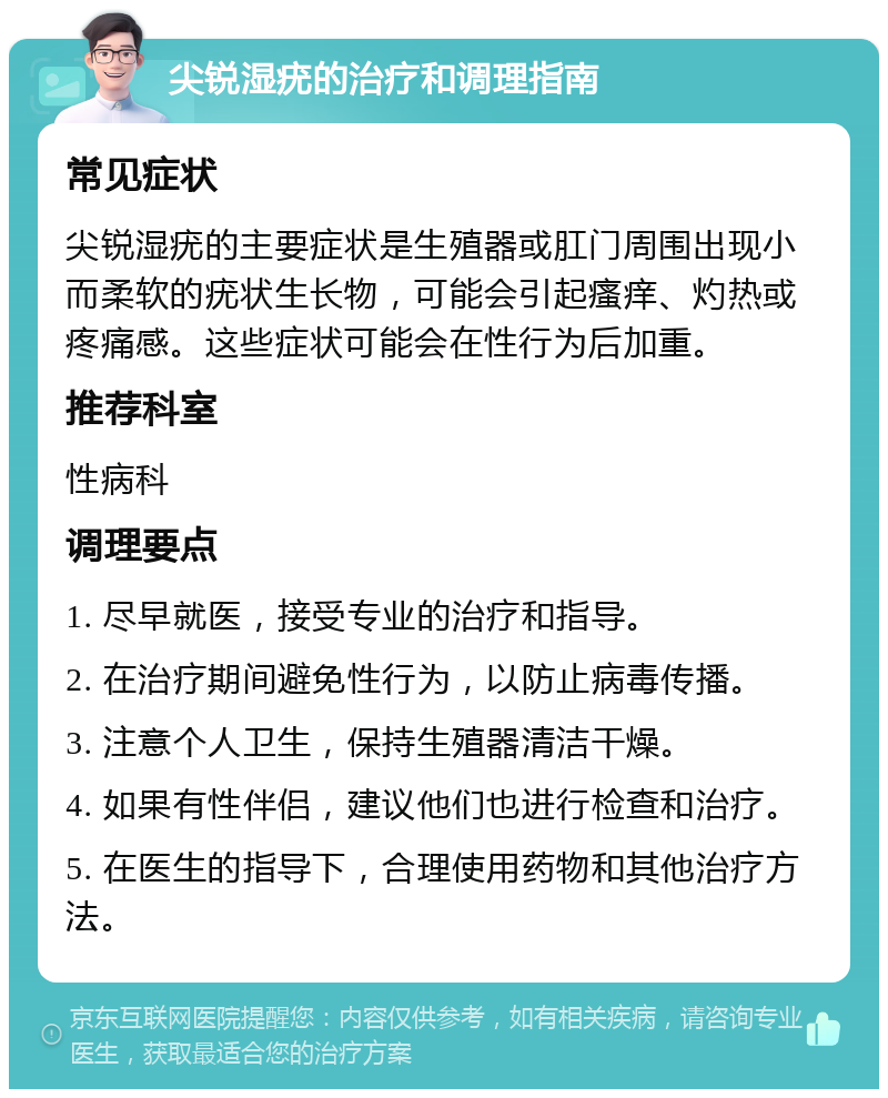 尖锐湿疣的治疗和调理指南 常见症状 尖锐湿疣的主要症状是生殖器或肛门周围出现小而柔软的疣状生长物，可能会引起瘙痒、灼热或疼痛感。这些症状可能会在性行为后加重。 推荐科室 性病科 调理要点 1. 尽早就医，接受专业的治疗和指导。 2. 在治疗期间避免性行为，以防止病毒传播。 3. 注意个人卫生，保持生殖器清洁干燥。 4. 如果有性伴侣，建议他们也进行检查和治疗。 5. 在医生的指导下，合理使用药物和其他治疗方法。