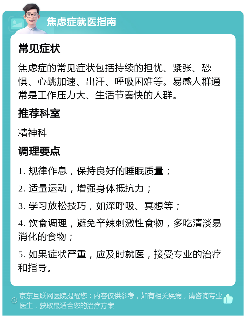 焦虑症就医指南 常见症状 焦虑症的常见症状包括持续的担忧、紧张、恐惧、心跳加速、出汗、呼吸困难等。易感人群通常是工作压力大、生活节奏快的人群。 推荐科室 精神科 调理要点 1. 规律作息，保持良好的睡眠质量； 2. 适量运动，增强身体抵抗力； 3. 学习放松技巧，如深呼吸、冥想等； 4. 饮食调理，避免辛辣刺激性食物，多吃清淡易消化的食物； 5. 如果症状严重，应及时就医，接受专业的治疗和指导。