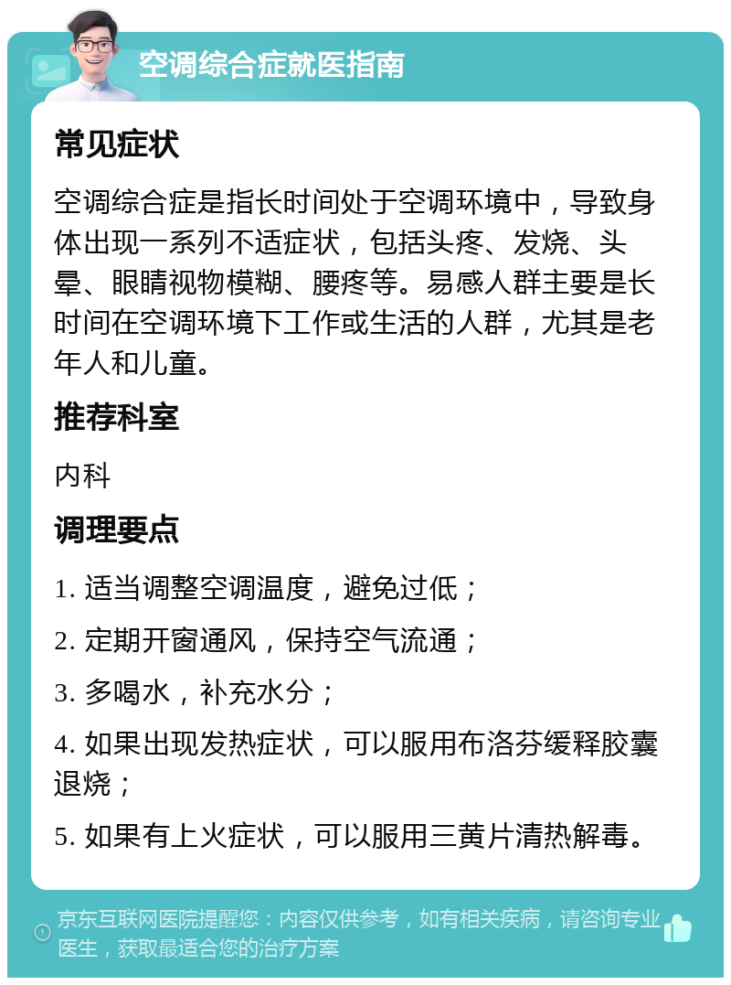 空调综合症就医指南 常见症状 空调综合症是指长时间处于空调环境中，导致身体出现一系列不适症状，包括头疼、发烧、头晕、眼睛视物模糊、腰疼等。易感人群主要是长时间在空调环境下工作或生活的人群，尤其是老年人和儿童。 推荐科室 内科 调理要点 1. 适当调整空调温度，避免过低； 2. 定期开窗通风，保持空气流通； 3. 多喝水，补充水分； 4. 如果出现发热症状，可以服用布洛芬缓释胶囊退烧； 5. 如果有上火症状，可以服用三黄片清热解毒。