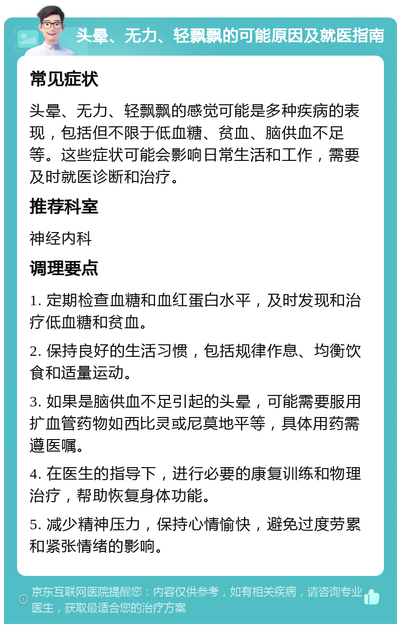 头晕、无力、轻飘飘的可能原因及就医指南 常见症状 头晕、无力、轻飘飘的感觉可能是多种疾病的表现，包括但不限于低血糖、贫血、脑供血不足等。这些症状可能会影响日常生活和工作，需要及时就医诊断和治疗。 推荐科室 神经内科 调理要点 1. 定期检查血糖和血红蛋白水平，及时发现和治疗低血糖和贫血。 2. 保持良好的生活习惯，包括规律作息、均衡饮食和适量运动。 3. 如果是脑供血不足引起的头晕，可能需要服用扩血管药物如西比灵或尼莫地平等，具体用药需遵医嘱。 4. 在医生的指导下，进行必要的康复训练和物理治疗，帮助恢复身体功能。 5. 减少精神压力，保持心情愉快，避免过度劳累和紧张情绪的影响。