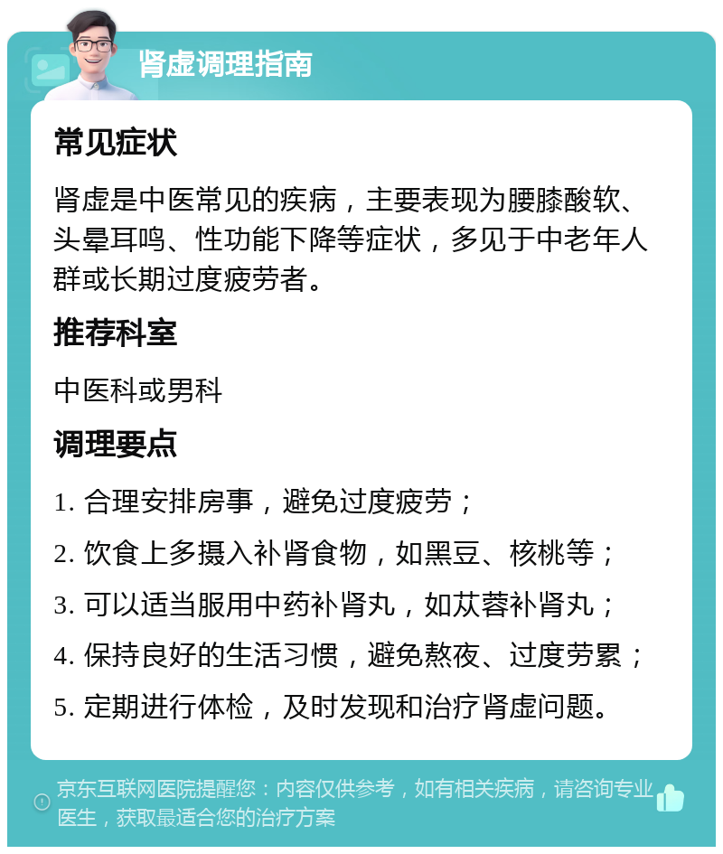 肾虚调理指南 常见症状 肾虚是中医常见的疾病，主要表现为腰膝酸软、头晕耳鸣、性功能下降等症状，多见于中老年人群或长期过度疲劳者。 推荐科室 中医科或男科 调理要点 1. 合理安排房事，避免过度疲劳； 2. 饮食上多摄入补肾食物，如黑豆、核桃等； 3. 可以适当服用中药补肾丸，如苁蓉补肾丸； 4. 保持良好的生活习惯，避免熬夜、过度劳累； 5. 定期进行体检，及时发现和治疗肾虚问题。