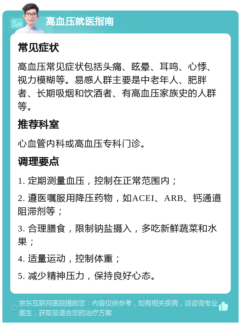 高血压就医指南 常见症状 高血压常见症状包括头痛、眩晕、耳鸣、心悸、视力模糊等。易感人群主要是中老年人、肥胖者、长期吸烟和饮酒者、有高血压家族史的人群等。 推荐科室 心血管内科或高血压专科门诊。 调理要点 1. 定期测量血压，控制在正常范围内； 2. 遵医嘱服用降压药物，如ACEI、ARB、钙通道阻滞剂等； 3. 合理膳食，限制钠盐摄入，多吃新鲜蔬菜和水果； 4. 适量运动，控制体重； 5. 减少精神压力，保持良好心态。