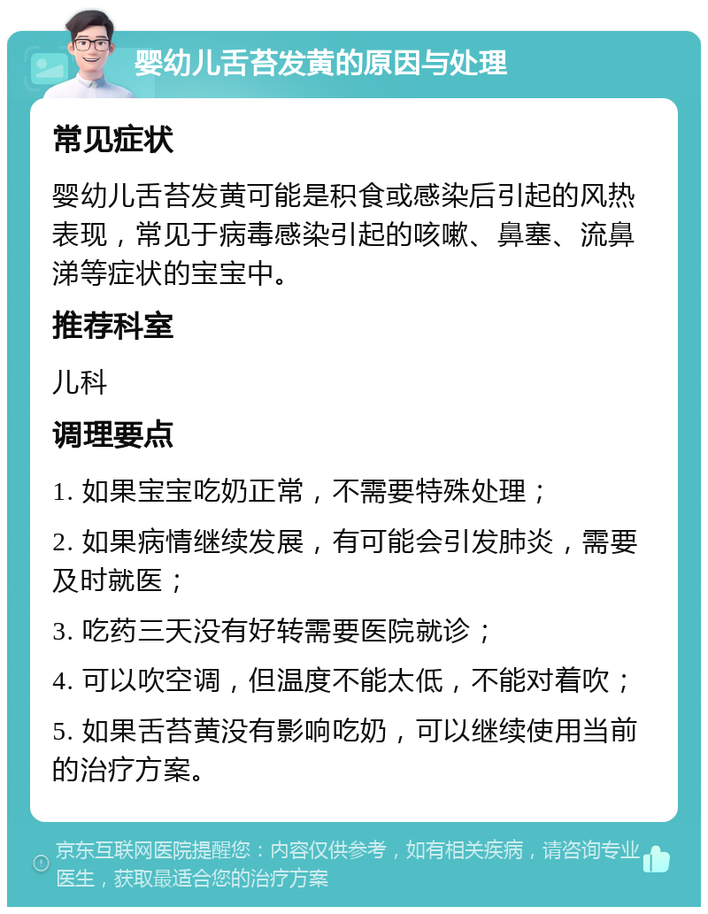 婴幼儿舌苔发黄的原因与处理 常见症状 婴幼儿舌苔发黄可能是积食或感染后引起的风热表现，常见于病毒感染引起的咳嗽、鼻塞、流鼻涕等症状的宝宝中。 推荐科室 儿科 调理要点 1. 如果宝宝吃奶正常，不需要特殊处理； 2. 如果病情继续发展，有可能会引发肺炎，需要及时就医； 3. 吃药三天没有好转需要医院就诊； 4. 可以吹空调，但温度不能太低，不能对着吹； 5. 如果舌苔黄没有影响吃奶，可以继续使用当前的治疗方案。