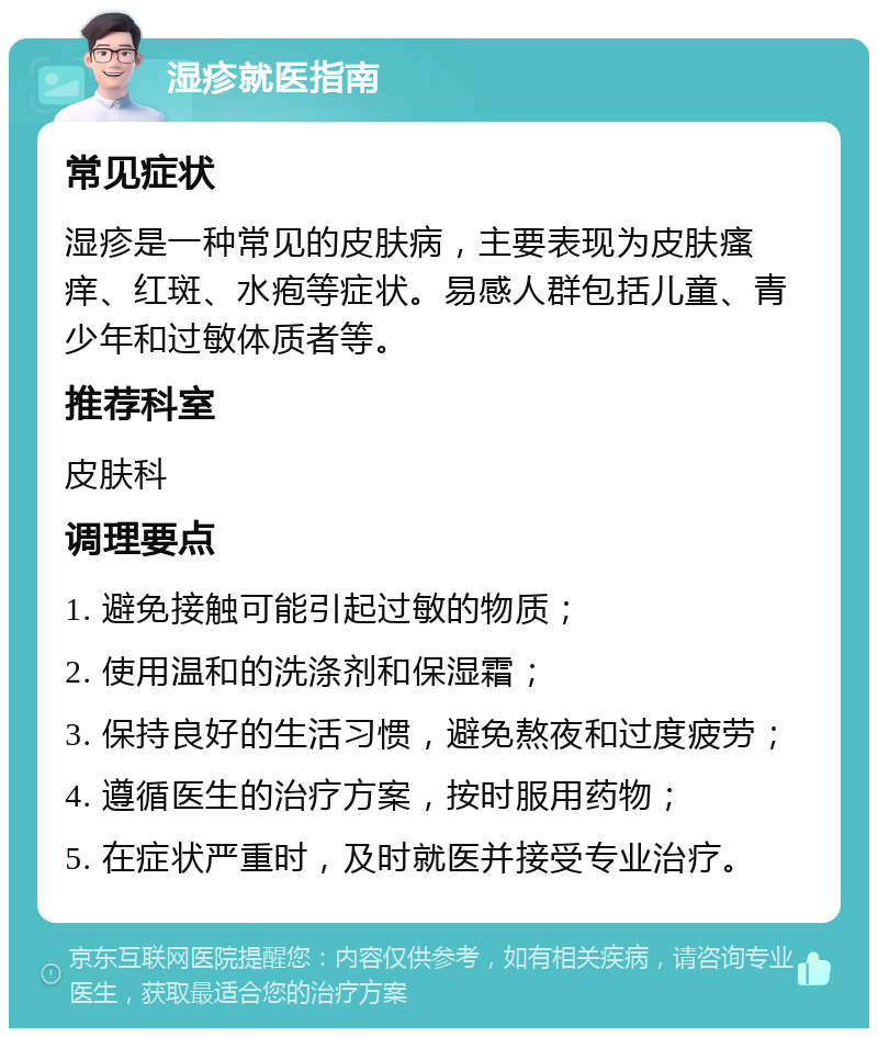 湿疹就医指南 常见症状 湿疹是一种常见的皮肤病，主要表现为皮肤瘙痒、红斑、水疱等症状。易感人群包括儿童、青少年和过敏体质者等。 推荐科室 皮肤科 调理要点 1. 避免接触可能引起过敏的物质； 2. 使用温和的洗涤剂和保湿霜； 3. 保持良好的生活习惯，避免熬夜和过度疲劳； 4. 遵循医生的治疗方案，按时服用药物； 5. 在症状严重时，及时就医并接受专业治疗。