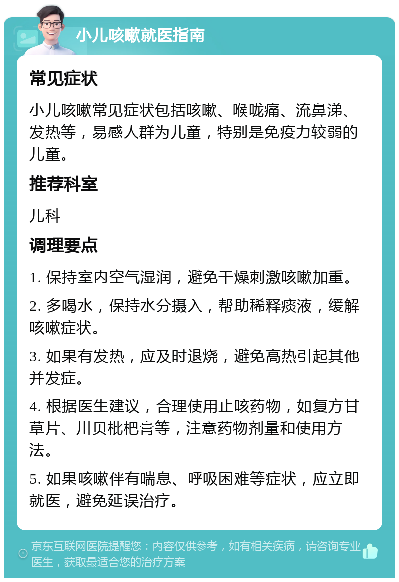 小儿咳嗽就医指南 常见症状 小儿咳嗽常见症状包括咳嗽、喉咙痛、流鼻涕、发热等，易感人群为儿童，特别是免疫力较弱的儿童。 推荐科室 儿科 调理要点 1. 保持室内空气湿润，避免干燥刺激咳嗽加重。 2. 多喝水，保持水分摄入，帮助稀释痰液，缓解咳嗽症状。 3. 如果有发热，应及时退烧，避免高热引起其他并发症。 4. 根据医生建议，合理使用止咳药物，如复方甘草片、川贝枇杷膏等，注意药物剂量和使用方法。 5. 如果咳嗽伴有喘息、呼吸困难等症状，应立即就医，避免延误治疗。