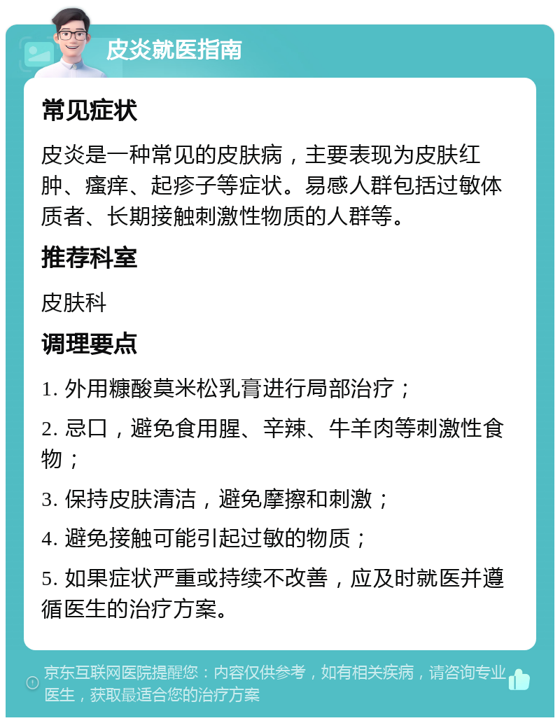 皮炎就医指南 常见症状 皮炎是一种常见的皮肤病，主要表现为皮肤红肿、瘙痒、起疹子等症状。易感人群包括过敏体质者、长期接触刺激性物质的人群等。 推荐科室 皮肤科 调理要点 1. 外用糠酸莫米松乳膏进行局部治疗； 2. 忌口，避免食用腥、辛辣、牛羊肉等刺激性食物； 3. 保持皮肤清洁，避免摩擦和刺激； 4. 避免接触可能引起过敏的物质； 5. 如果症状严重或持续不改善，应及时就医并遵循医生的治疗方案。