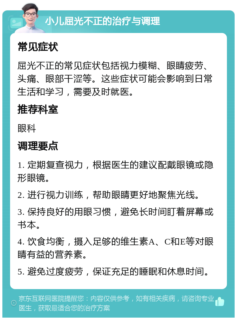 小儿屈光不正的治疗与调理 常见症状 屈光不正的常见症状包括视力模糊、眼睛疲劳、头痛、眼部干涩等。这些症状可能会影响到日常生活和学习，需要及时就医。 推荐科室 眼科 调理要点 1. 定期复查视力，根据医生的建议配戴眼镜或隐形眼镜。 2. 进行视力训练，帮助眼睛更好地聚焦光线。 3. 保持良好的用眼习惯，避免长时间盯着屏幕或书本。 4. 饮食均衡，摄入足够的维生素A、C和E等对眼睛有益的营养素。 5. 避免过度疲劳，保证充足的睡眠和休息时间。