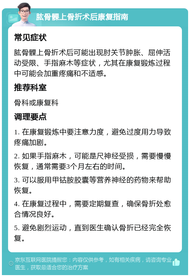 肱骨髁上骨折术后康复指南 常见症状 肱骨髁上骨折术后可能出现肘关节肿胀、屈伸活动受限、手指麻木等症状，尤其在康复锻炼过程中可能会加重疼痛和不适感。 推荐科室 骨科或康复科 调理要点 1. 在康复锻炼中要注意力度，避免过度用力导致疼痛加剧。 2. 如果手指麻木，可能是尺神经受损，需要慢慢恢复，通常需要3个月左右的时间。 3. 可以服用甲钴胺胶囊等营养神经的药物来帮助恢复。 4. 在康复过程中，需要定期复查，确保骨折处愈合情况良好。 5. 避免剧烈运动，直到医生确认骨折已经完全恢复。