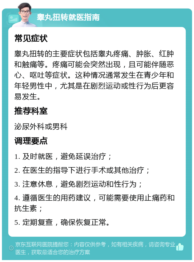 睾丸扭转就医指南 常见症状 睾丸扭转的主要症状包括睾丸疼痛、肿胀、红肿和触痛等。疼痛可能会突然出现，且可能伴随恶心、呕吐等症状。这种情况通常发生在青少年和年轻男性中，尤其是在剧烈运动或性行为后更容易发生。 推荐科室 泌尿外科或男科 调理要点 1. 及时就医，避免延误治疗； 2. 在医生的指导下进行手术或其他治疗； 3. 注意休息，避免剧烈运动和性行为； 4. 遵循医生的用药建议，可能需要使用止痛药和抗生素； 5. 定期复查，确保恢复正常。