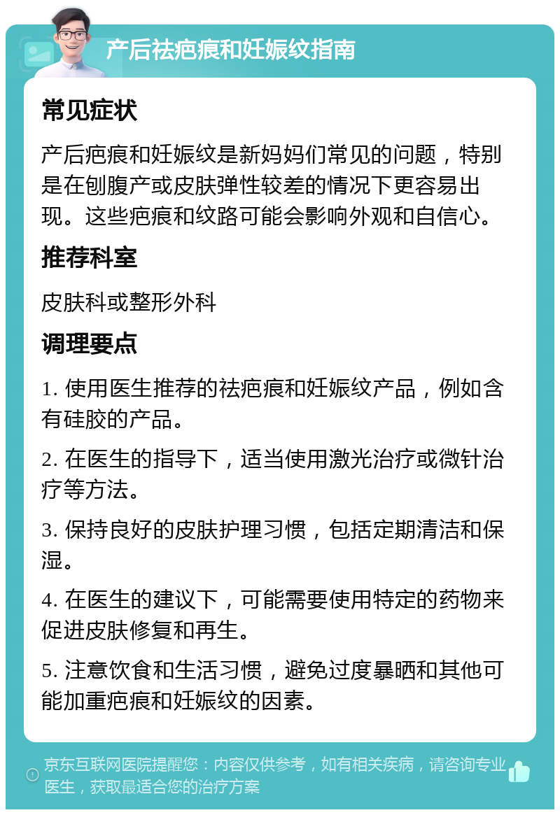 产后祛疤痕和妊娠纹指南 常见症状 产后疤痕和妊娠纹是新妈妈们常见的问题，特别是在刨腹产或皮肤弹性较差的情况下更容易出现。这些疤痕和纹路可能会影响外观和自信心。 推荐科室 皮肤科或整形外科 调理要点 1. 使用医生推荐的祛疤痕和妊娠纹产品，例如含有硅胶的产品。 2. 在医生的指导下，适当使用激光治疗或微针治疗等方法。 3. 保持良好的皮肤护理习惯，包括定期清洁和保湿。 4. 在医生的建议下，可能需要使用特定的药物来促进皮肤修复和再生。 5. 注意饮食和生活习惯，避免过度暴晒和其他可能加重疤痕和妊娠纹的因素。