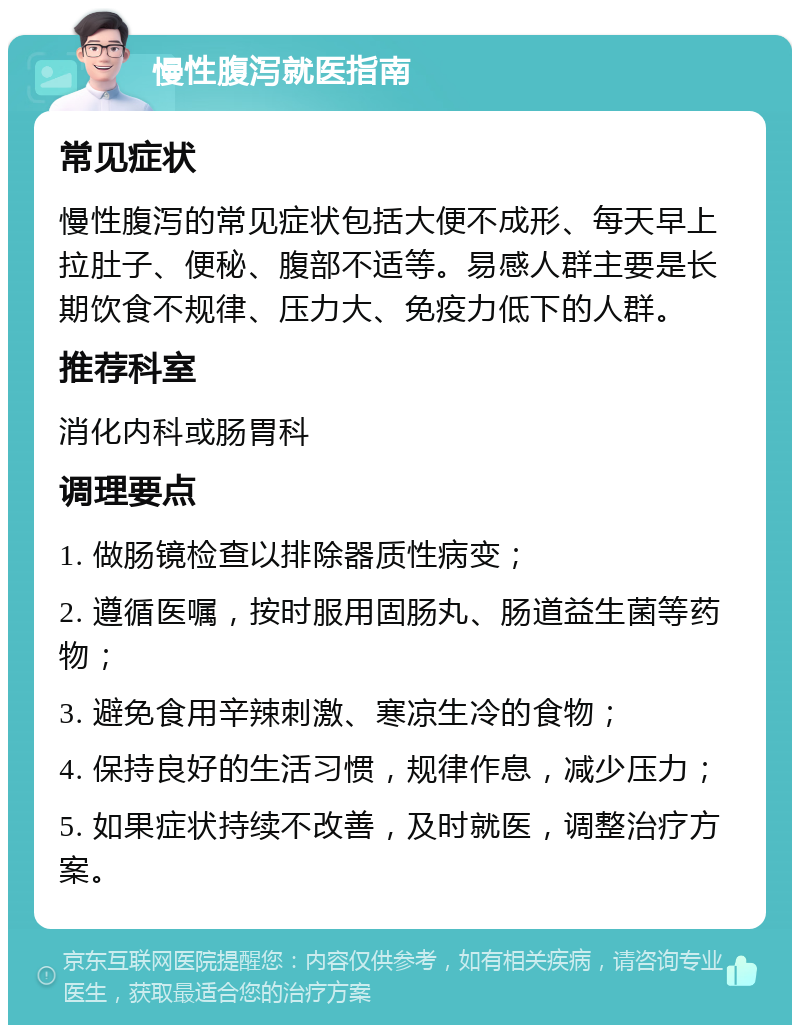 慢性腹泻就医指南 常见症状 慢性腹泻的常见症状包括大便不成形、每天早上拉肚子、便秘、腹部不适等。易感人群主要是长期饮食不规律、压力大、免疫力低下的人群。 推荐科室 消化内科或肠胃科 调理要点 1. 做肠镜检查以排除器质性病变； 2. 遵循医嘱，按时服用固肠丸、肠道益生菌等药物； 3. 避免食用辛辣刺激、寒凉生冷的食物； 4. 保持良好的生活习惯，规律作息，减少压力； 5. 如果症状持续不改善，及时就医，调整治疗方案。