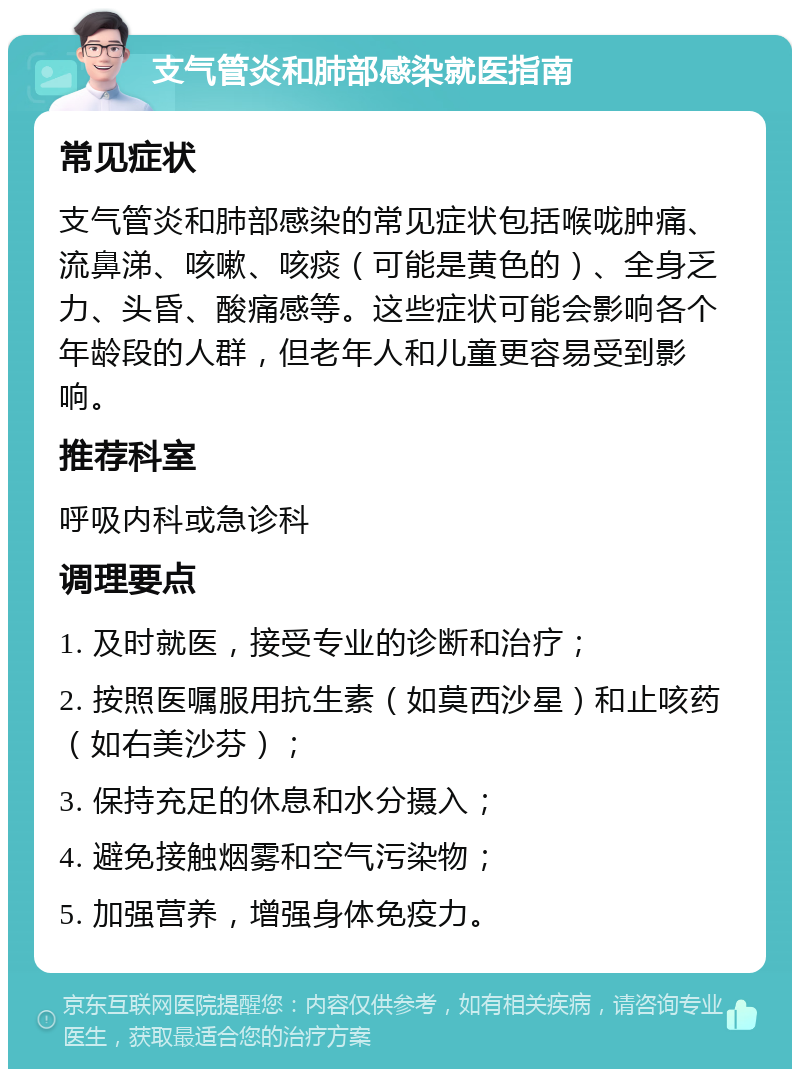 支气管炎和肺部感染就医指南 常见症状 支气管炎和肺部感染的常见症状包括喉咙肿痛、流鼻涕、咳嗽、咳痰（可能是黄色的）、全身乏力、头昏、酸痛感等。这些症状可能会影响各个年龄段的人群，但老年人和儿童更容易受到影响。 推荐科室 呼吸内科或急诊科 调理要点 1. 及时就医，接受专业的诊断和治疗； 2. 按照医嘱服用抗生素（如莫西沙星）和止咳药（如右美沙芬）； 3. 保持充足的休息和水分摄入； 4. 避免接触烟雾和空气污染物； 5. 加强营养，增强身体免疫力。