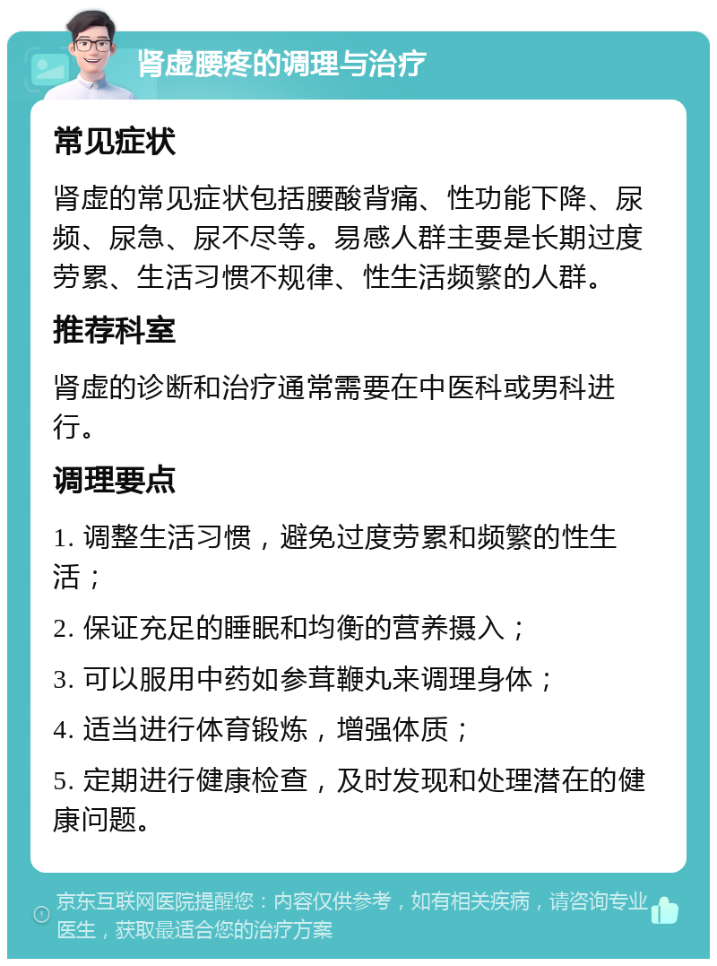 肾虚腰疼的调理与治疗 常见症状 肾虚的常见症状包括腰酸背痛、性功能下降、尿频、尿急、尿不尽等。易感人群主要是长期过度劳累、生活习惯不规律、性生活频繁的人群。 推荐科室 肾虚的诊断和治疗通常需要在中医科或男科进行。 调理要点 1. 调整生活习惯，避免过度劳累和频繁的性生活； 2. 保证充足的睡眠和均衡的营养摄入； 3. 可以服用中药如参茸鞭丸来调理身体； 4. 适当进行体育锻炼，增强体质； 5. 定期进行健康检查，及时发现和处理潜在的健康问题。