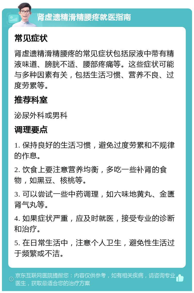 肾虚遗精滑精腰疼就医指南 常见症状 肾虚遗精滑精腰疼的常见症状包括尿液中带有精液味道、膀胱不适、腰部疼痛等。这些症状可能与多种因素有关，包括生活习惯、营养不良、过度劳累等。 推荐科室 泌尿外科或男科 调理要点 1. 保持良好的生活习惯，避免过度劳累和不规律的作息。 2. 饮食上要注意营养均衡，多吃一些补肾的食物，如黑豆、核桃等。 3. 可以尝试一些中药调理，如六味地黄丸、金匮肾气丸等。 4. 如果症状严重，应及时就医，接受专业的诊断和治疗。 5. 在日常生活中，注意个人卫生，避免性生活过于频繁或不洁。