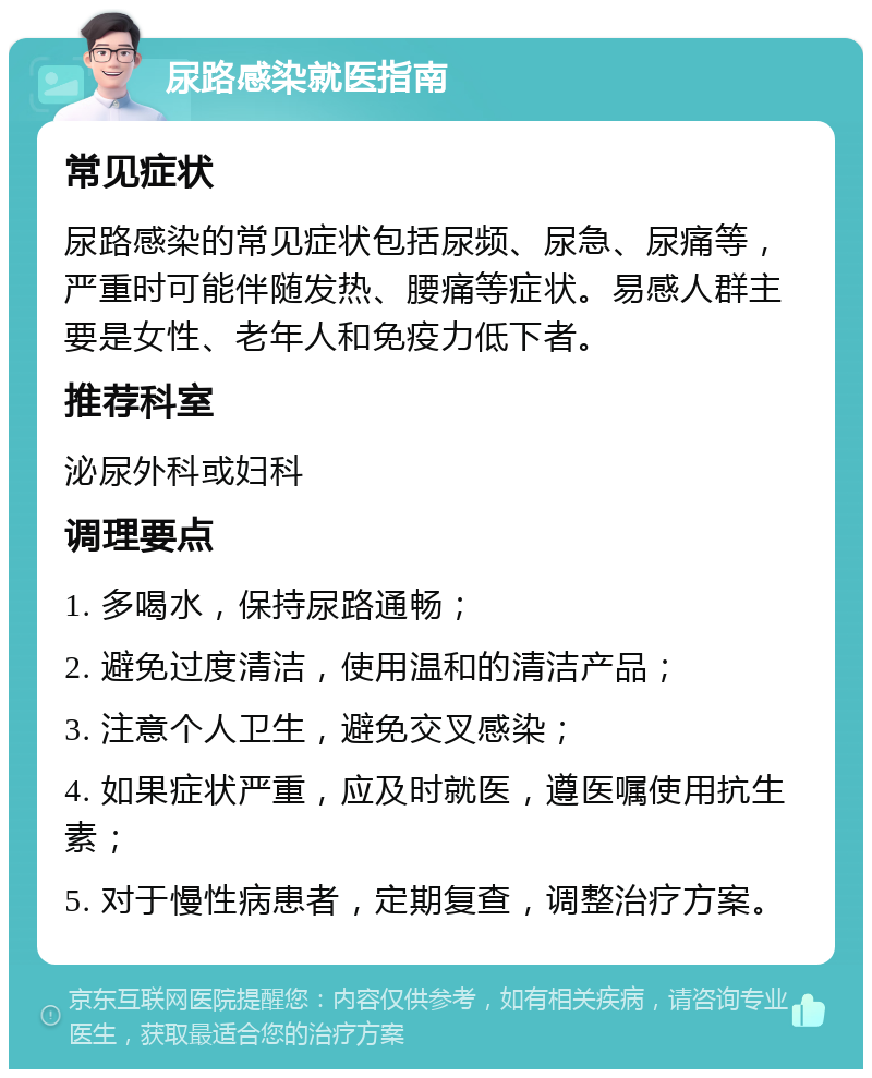 尿路感染就医指南 常见症状 尿路感染的常见症状包括尿频、尿急、尿痛等，严重时可能伴随发热、腰痛等症状。易感人群主要是女性、老年人和免疫力低下者。 推荐科室 泌尿外科或妇科 调理要点 1. 多喝水，保持尿路通畅； 2. 避免过度清洁，使用温和的清洁产品； 3. 注意个人卫生，避免交叉感染； 4. 如果症状严重，应及时就医，遵医嘱使用抗生素； 5. 对于慢性病患者，定期复查，调整治疗方案。