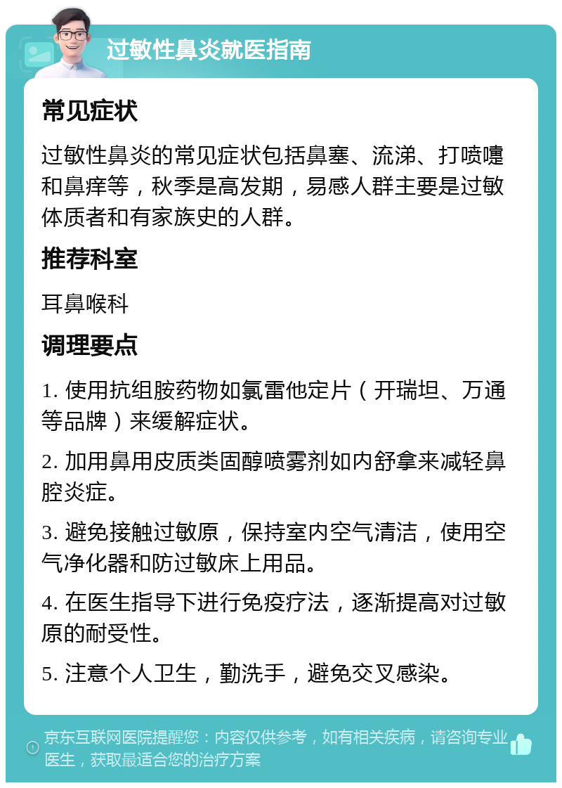 过敏性鼻炎就医指南 常见症状 过敏性鼻炎的常见症状包括鼻塞、流涕、打喷嚏和鼻痒等，秋季是高发期，易感人群主要是过敏体质者和有家族史的人群。 推荐科室 耳鼻喉科 调理要点 1. 使用抗组胺药物如氯雷他定片（开瑞坦、万通等品牌）来缓解症状。 2. 加用鼻用皮质类固醇喷雾剂如内舒拿来减轻鼻腔炎症。 3. 避免接触过敏原，保持室内空气清洁，使用空气净化器和防过敏床上用品。 4. 在医生指导下进行免疫疗法，逐渐提高对过敏原的耐受性。 5. 注意个人卫生，勤洗手，避免交叉感染。