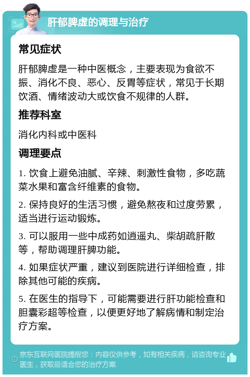 肝郁脾虚的调理与治疗 常见症状 肝郁脾虚是一种中医概念，主要表现为食欲不振、消化不良、恶心、反胃等症状，常见于长期饮酒、情绪波动大或饮食不规律的人群。 推荐科室 消化内科或中医科 调理要点 1. 饮食上避免油腻、辛辣、刺激性食物，多吃蔬菜水果和富含纤维素的食物。 2. 保持良好的生活习惯，避免熬夜和过度劳累，适当进行运动锻炼。 3. 可以服用一些中成药如逍遥丸、柴胡疏肝散等，帮助调理肝脾功能。 4. 如果症状严重，建议到医院进行详细检查，排除其他可能的疾病。 5. 在医生的指导下，可能需要进行肝功能检查和胆囊彩超等检查，以便更好地了解病情和制定治疗方案。