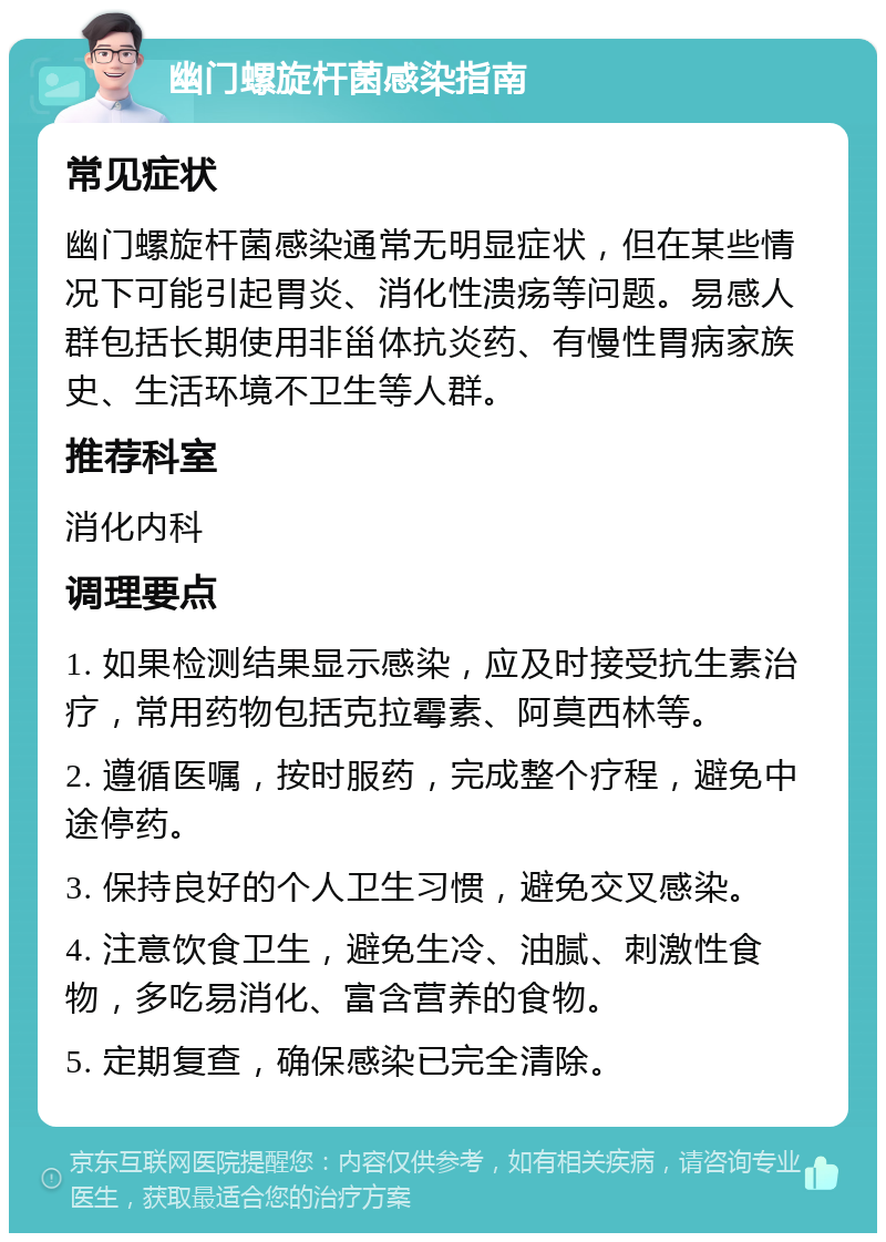 幽门螺旋杆菌感染指南 常见症状 幽门螺旋杆菌感染通常无明显症状，但在某些情况下可能引起胃炎、消化性溃疡等问题。易感人群包括长期使用非甾体抗炎药、有慢性胃病家族史、生活环境不卫生等人群。 推荐科室 消化内科 调理要点 1. 如果检测结果显示感染，应及时接受抗生素治疗，常用药物包括克拉霉素、阿莫西林等。 2. 遵循医嘱，按时服药，完成整个疗程，避免中途停药。 3. 保持良好的个人卫生习惯，避免交叉感染。 4. 注意饮食卫生，避免生冷、油腻、刺激性食物，多吃易消化、富含营养的食物。 5. 定期复查，确保感染已完全清除。