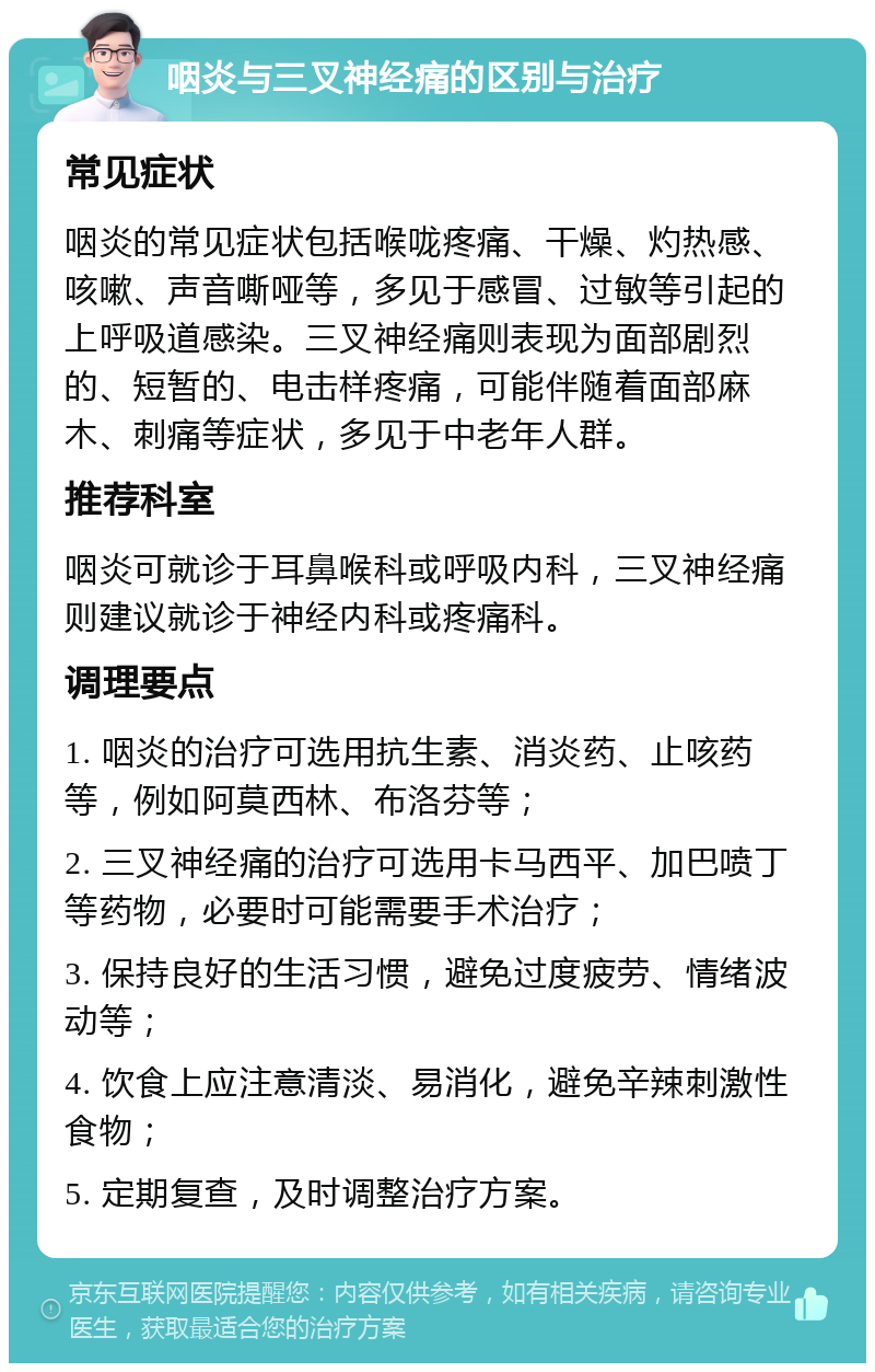 咽炎与三叉神经痛的区别与治疗 常见症状 咽炎的常见症状包括喉咙疼痛、干燥、灼热感、咳嗽、声音嘶哑等，多见于感冒、过敏等引起的上呼吸道感染。三叉神经痛则表现为面部剧烈的、短暂的、电击样疼痛，可能伴随着面部麻木、刺痛等症状，多见于中老年人群。 推荐科室 咽炎可就诊于耳鼻喉科或呼吸内科，三叉神经痛则建议就诊于神经内科或疼痛科。 调理要点 1. 咽炎的治疗可选用抗生素、消炎药、止咳药等，例如阿莫西林、布洛芬等； 2. 三叉神经痛的治疗可选用卡马西平、加巴喷丁等药物，必要时可能需要手术治疗； 3. 保持良好的生活习惯，避免过度疲劳、情绪波动等； 4. 饮食上应注意清淡、易消化，避免辛辣刺激性食物； 5. 定期复查，及时调整治疗方案。