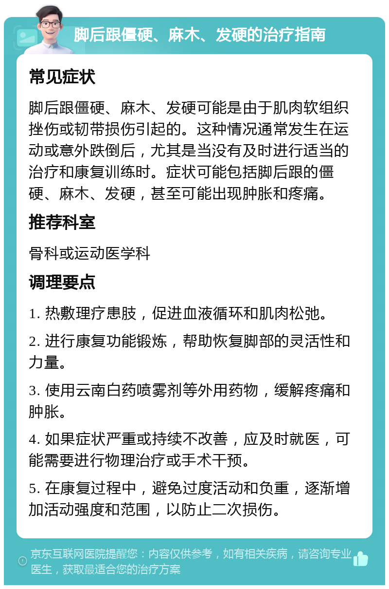 脚后跟僵硬、麻木、发硬的治疗指南 常见症状 脚后跟僵硬、麻木、发硬可能是由于肌肉软组织挫伤或韧带损伤引起的。这种情况通常发生在运动或意外跌倒后，尤其是当没有及时进行适当的治疗和康复训练时。症状可能包括脚后跟的僵硬、麻木、发硬，甚至可能出现肿胀和疼痛。 推荐科室 骨科或运动医学科 调理要点 1. 热敷理疗患肢，促进血液循环和肌肉松弛。 2. 进行康复功能锻炼，帮助恢复脚部的灵活性和力量。 3. 使用云南白药喷雾剂等外用药物，缓解疼痛和肿胀。 4. 如果症状严重或持续不改善，应及时就医，可能需要进行物理治疗或手术干预。 5. 在康复过程中，避免过度活动和负重，逐渐增加活动强度和范围，以防止二次损伤。