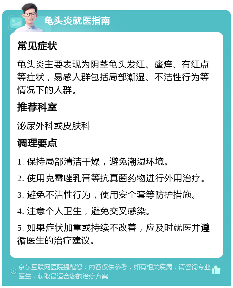 龟头炎就医指南 常见症状 龟头炎主要表现为阴茎龟头发红、瘙痒、有红点等症状，易感人群包括局部潮湿、不洁性行为等情况下的人群。 推荐科室 泌尿外科或皮肤科 调理要点 1. 保持局部清洁干燥，避免潮湿环境。 2. 使用克霉唑乳膏等抗真菌药物进行外用治疗。 3. 避免不洁性行为，使用安全套等防护措施。 4. 注意个人卫生，避免交叉感染。 5. 如果症状加重或持续不改善，应及时就医并遵循医生的治疗建议。