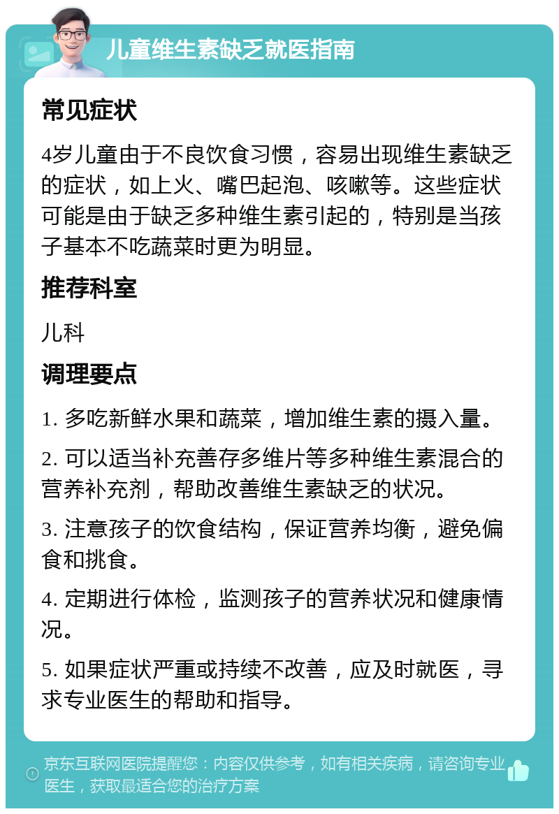 儿童维生素缺乏就医指南 常见症状 4岁儿童由于不良饮食习惯，容易出现维生素缺乏的症状，如上火、嘴巴起泡、咳嗽等。这些症状可能是由于缺乏多种维生素引起的，特别是当孩子基本不吃蔬菜时更为明显。 推荐科室 儿科 调理要点 1. 多吃新鲜水果和蔬菜，增加维生素的摄入量。 2. 可以适当补充善存多维片等多种维生素混合的营养补充剂，帮助改善维生素缺乏的状况。 3. 注意孩子的饮食结构，保证营养均衡，避免偏食和挑食。 4. 定期进行体检，监测孩子的营养状况和健康情况。 5. 如果症状严重或持续不改善，应及时就医，寻求专业医生的帮助和指导。