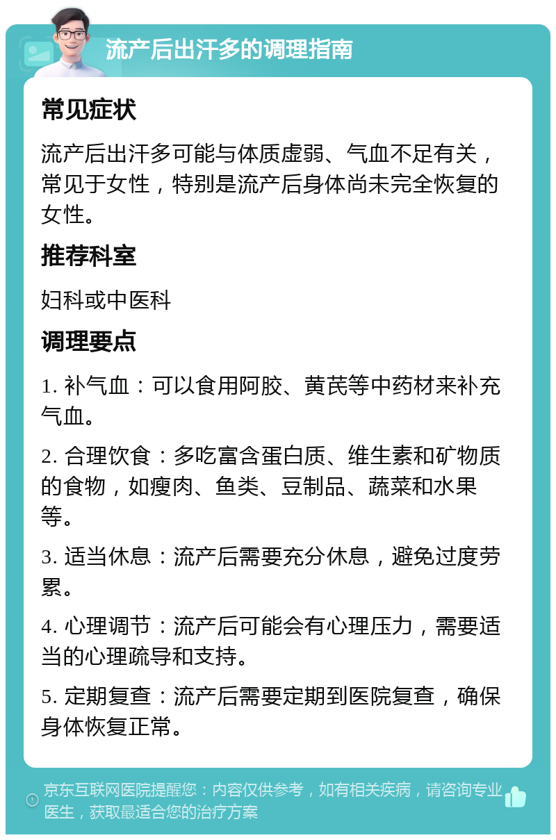 流产后出汗多的调理指南 常见症状 流产后出汗多可能与体质虚弱、气血不足有关，常见于女性，特别是流产后身体尚未完全恢复的女性。 推荐科室 妇科或中医科 调理要点 1. 补气血：可以食用阿胶、黄芪等中药材来补充气血。 2. 合理饮食：多吃富含蛋白质、维生素和矿物质的食物，如瘦肉、鱼类、豆制品、蔬菜和水果等。 3. 适当休息：流产后需要充分休息，避免过度劳累。 4. 心理调节：流产后可能会有心理压力，需要适当的心理疏导和支持。 5. 定期复查：流产后需要定期到医院复查，确保身体恢复正常。