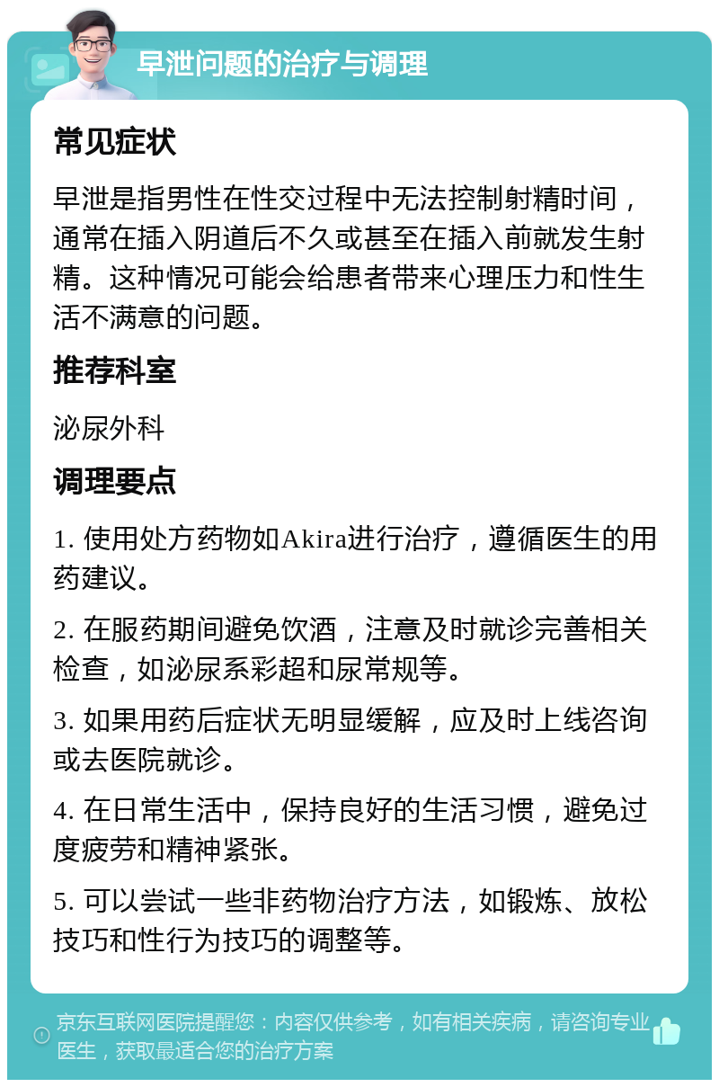 早泄问题的治疗与调理 常见症状 早泄是指男性在性交过程中无法控制射精时间，通常在插入阴道后不久或甚至在插入前就发生射精。这种情况可能会给患者带来心理压力和性生活不满意的问题。 推荐科室 泌尿外科 调理要点 1. 使用处方药物如Akira进行治疗，遵循医生的用药建议。 2. 在服药期间避免饮酒，注意及时就诊完善相关检查，如泌尿系彩超和尿常规等。 3. 如果用药后症状无明显缓解，应及时上线咨询或去医院就诊。 4. 在日常生活中，保持良好的生活习惯，避免过度疲劳和精神紧张。 5. 可以尝试一些非药物治疗方法，如锻炼、放松技巧和性行为技巧的调整等。