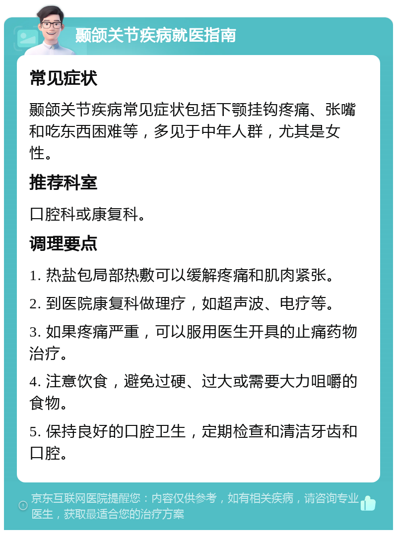 颞颌关节疾病就医指南 常见症状 颞颌关节疾病常见症状包括下颚挂钩疼痛、张嘴和吃东西困难等，多见于中年人群，尤其是女性。 推荐科室 口腔科或康复科。 调理要点 1. 热盐包局部热敷可以缓解疼痛和肌肉紧张。 2. 到医院康复科做理疗，如超声波、电疗等。 3. 如果疼痛严重，可以服用医生开具的止痛药物治疗。 4. 注意饮食，避免过硬、过大或需要大力咀嚼的食物。 5. 保持良好的口腔卫生，定期检查和清洁牙齿和口腔。