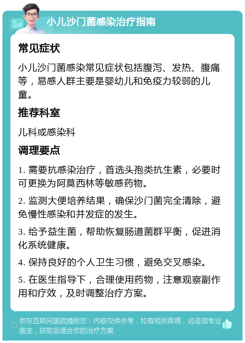 小儿沙门菌感染治疗指南 常见症状 小儿沙门菌感染常见症状包括腹泻、发热、腹痛等，易感人群主要是婴幼儿和免疫力较弱的儿童。 推荐科室 儿科或感染科 调理要点 1. 需要抗感染治疗，首选头孢类抗生素，必要时可更换为阿莫西林等敏感药物。 2. 监测大便培养结果，确保沙门菌完全清除，避免慢性感染和并发症的发生。 3. 给予益生菌，帮助恢复肠道菌群平衡，促进消化系统健康。 4. 保持良好的个人卫生习惯，避免交叉感染。 5. 在医生指导下，合理使用药物，注意观察副作用和疗效，及时调整治疗方案。