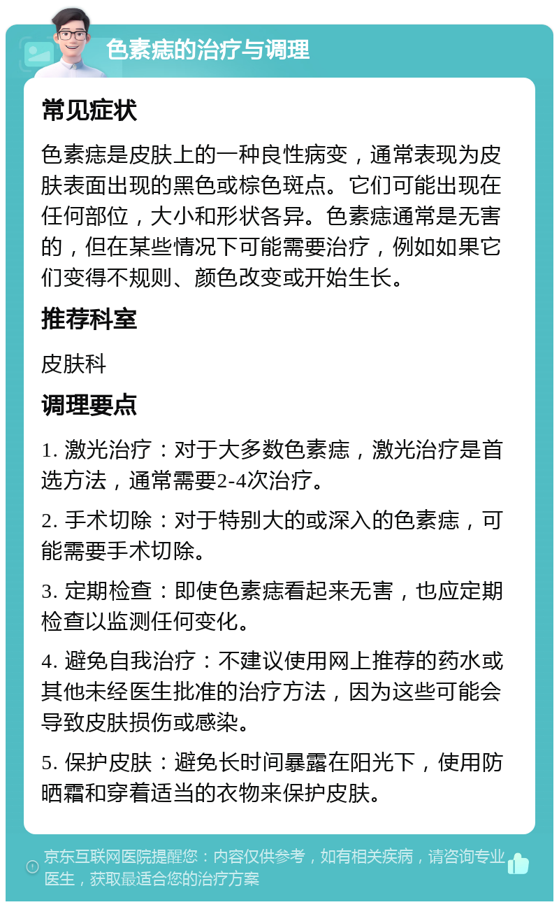 色素痣的治疗与调理 常见症状 色素痣是皮肤上的一种良性病变，通常表现为皮肤表面出现的黑色或棕色斑点。它们可能出现在任何部位，大小和形状各异。色素痣通常是无害的，但在某些情况下可能需要治疗，例如如果它们变得不规则、颜色改变或开始生长。 推荐科室 皮肤科 调理要点 1. 激光治疗：对于大多数色素痣，激光治疗是首选方法，通常需要2-4次治疗。 2. 手术切除：对于特别大的或深入的色素痣，可能需要手术切除。 3. 定期检查：即使色素痣看起来无害，也应定期检查以监测任何变化。 4. 避免自我治疗：不建议使用网上推荐的药水或其他未经医生批准的治疗方法，因为这些可能会导致皮肤损伤或感染。 5. 保护皮肤：避免长时间暴露在阳光下，使用防晒霜和穿着适当的衣物来保护皮肤。