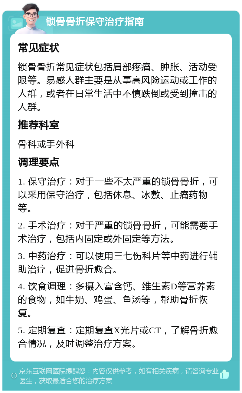 锁骨骨折保守治疗指南 常见症状 锁骨骨折常见症状包括肩部疼痛、肿胀、活动受限等。易感人群主要是从事高风险运动或工作的人群，或者在日常生活中不慎跌倒或受到撞击的人群。 推荐科室 骨科或手外科 调理要点 1. 保守治疗：对于一些不太严重的锁骨骨折，可以采用保守治疗，包括休息、冰敷、止痛药物等。 2. 手术治疗：对于严重的锁骨骨折，可能需要手术治疗，包括内固定或外固定等方法。 3. 中药治疗：可以使用三七伤科片等中药进行辅助治疗，促进骨折愈合。 4. 饮食调理：多摄入富含钙、维生素D等营养素的食物，如牛奶、鸡蛋、鱼汤等，帮助骨折恢复。 5. 定期复查：定期复查X光片或CT，了解骨折愈合情况，及时调整治疗方案。