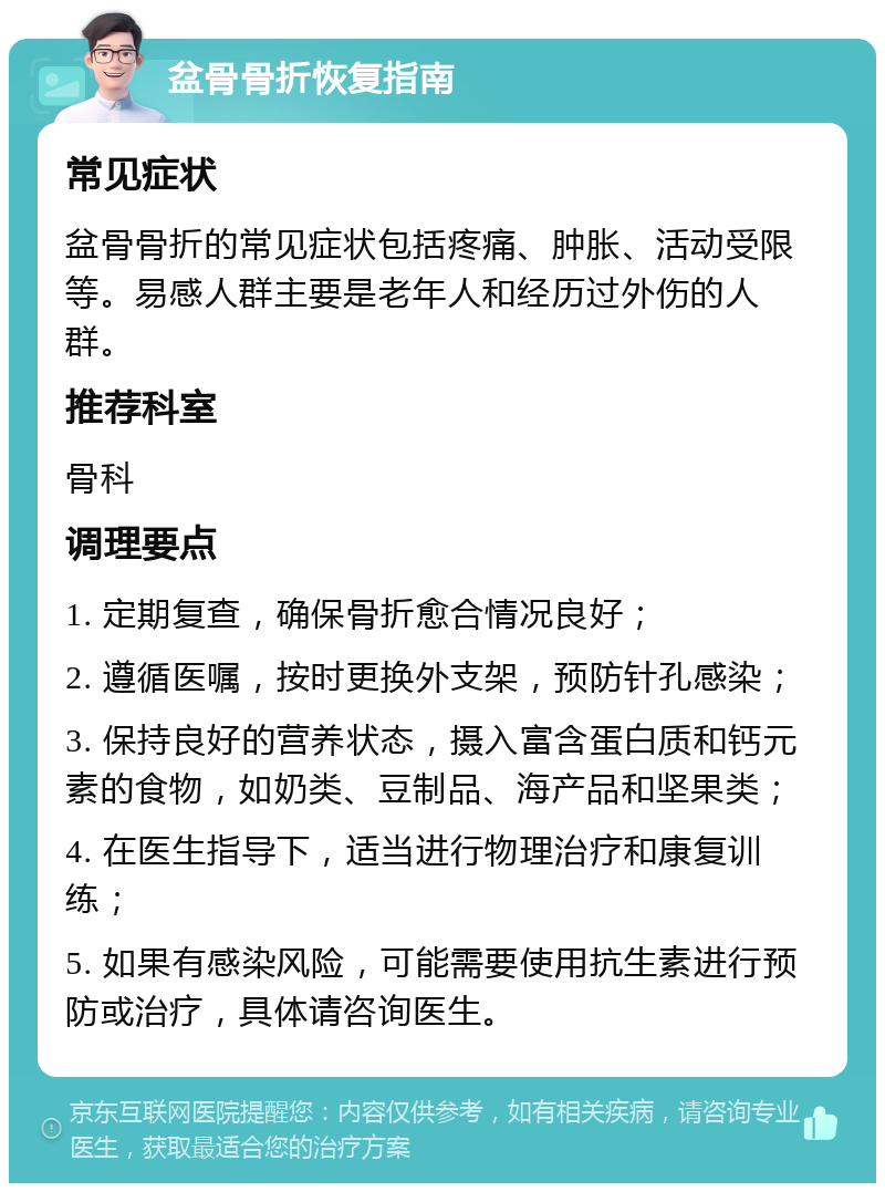 盆骨骨折恢复指南 常见症状 盆骨骨折的常见症状包括疼痛、肿胀、活动受限等。易感人群主要是老年人和经历过外伤的人群。 推荐科室 骨科 调理要点 1. 定期复查，确保骨折愈合情况良好； 2. 遵循医嘱，按时更换外支架，预防针孔感染； 3. 保持良好的营养状态，摄入富含蛋白质和钙元素的食物，如奶类、豆制品、海产品和坚果类； 4. 在医生指导下，适当进行物理治疗和康复训练； 5. 如果有感染风险，可能需要使用抗生素进行预防或治疗，具体请咨询医生。