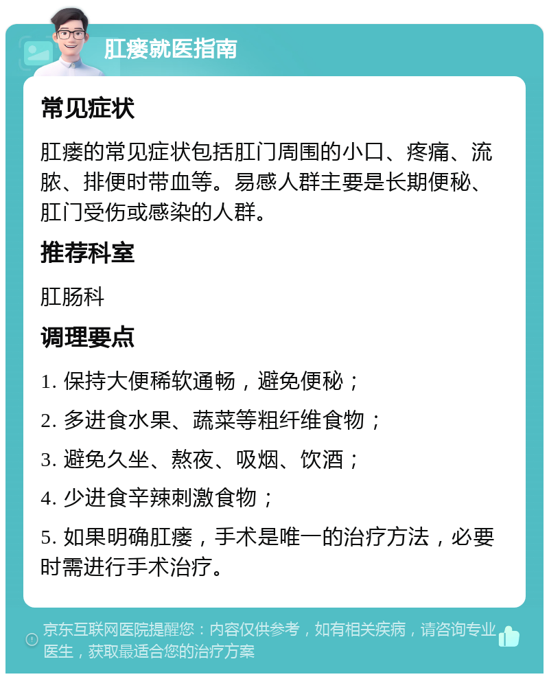 肛瘘就医指南 常见症状 肛瘘的常见症状包括肛门周围的小口、疼痛、流脓、排便时带血等。易感人群主要是长期便秘、肛门受伤或感染的人群。 推荐科室 肛肠科 调理要点 1. 保持大便稀软通畅，避免便秘； 2. 多进食水果、蔬菜等粗纤维食物； 3. 避免久坐、熬夜、吸烟、饮酒； 4. 少进食辛辣刺激食物； 5. 如果明确肛瘘，手术是唯一的治疗方法，必要时需进行手术治疗。