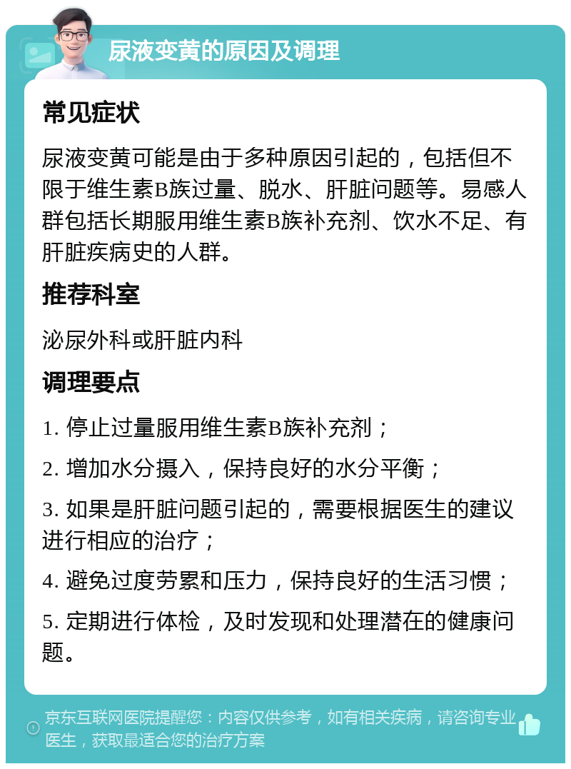 尿液变黄的原因及调理 常见症状 尿液变黄可能是由于多种原因引起的，包括但不限于维生素B族过量、脱水、肝脏问题等。易感人群包括长期服用维生素B族补充剂、饮水不足、有肝脏疾病史的人群。 推荐科室 泌尿外科或肝脏内科 调理要点 1. 停止过量服用维生素B族补充剂； 2. 增加水分摄入，保持良好的水分平衡； 3. 如果是肝脏问题引起的，需要根据医生的建议进行相应的治疗； 4. 避免过度劳累和压力，保持良好的生活习惯； 5. 定期进行体检，及时发现和处理潜在的健康问题。