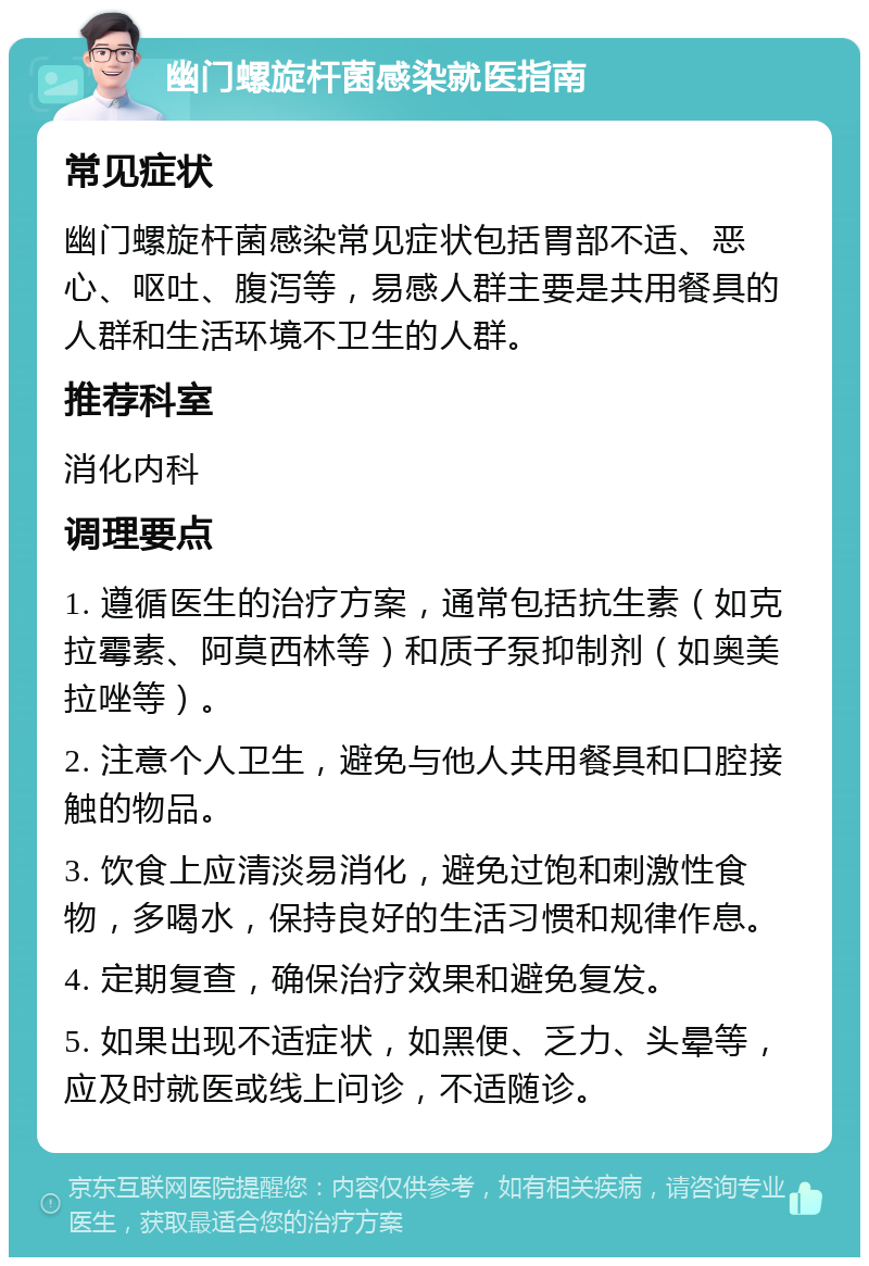 幽门螺旋杆菌感染就医指南 常见症状 幽门螺旋杆菌感染常见症状包括胃部不适、恶心、呕吐、腹泻等，易感人群主要是共用餐具的人群和生活环境不卫生的人群。 推荐科室 消化内科 调理要点 1. 遵循医生的治疗方案，通常包括抗生素（如克拉霉素、阿莫西林等）和质子泵抑制剂（如奥美拉唑等）。 2. 注意个人卫生，避免与他人共用餐具和口腔接触的物品。 3. 饮食上应清淡易消化，避免过饱和刺激性食物，多喝水，保持良好的生活习惯和规律作息。 4. 定期复查，确保治疗效果和避免复发。 5. 如果出现不适症状，如黑便、乏力、头晕等，应及时就医或线上问诊，不适随诊。