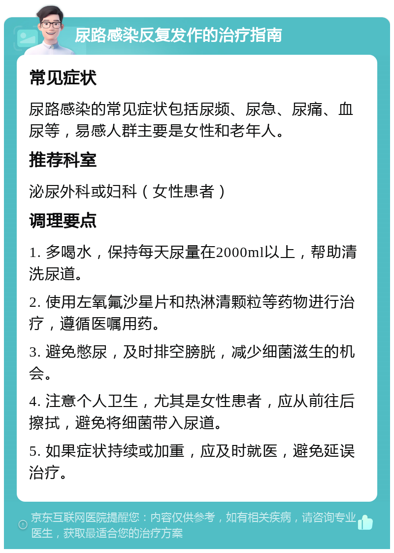 尿路感染反复发作的治疗指南 常见症状 尿路感染的常见症状包括尿频、尿急、尿痛、血尿等，易感人群主要是女性和老年人。 推荐科室 泌尿外科或妇科（女性患者） 调理要点 1. 多喝水，保持每天尿量在2000ml以上，帮助清洗尿道。 2. 使用左氧氟沙星片和热淋清颗粒等药物进行治疗，遵循医嘱用药。 3. 避免憋尿，及时排空膀胱，减少细菌滋生的机会。 4. 注意个人卫生，尤其是女性患者，应从前往后擦拭，避免将细菌带入尿道。 5. 如果症状持续或加重，应及时就医，避免延误治疗。