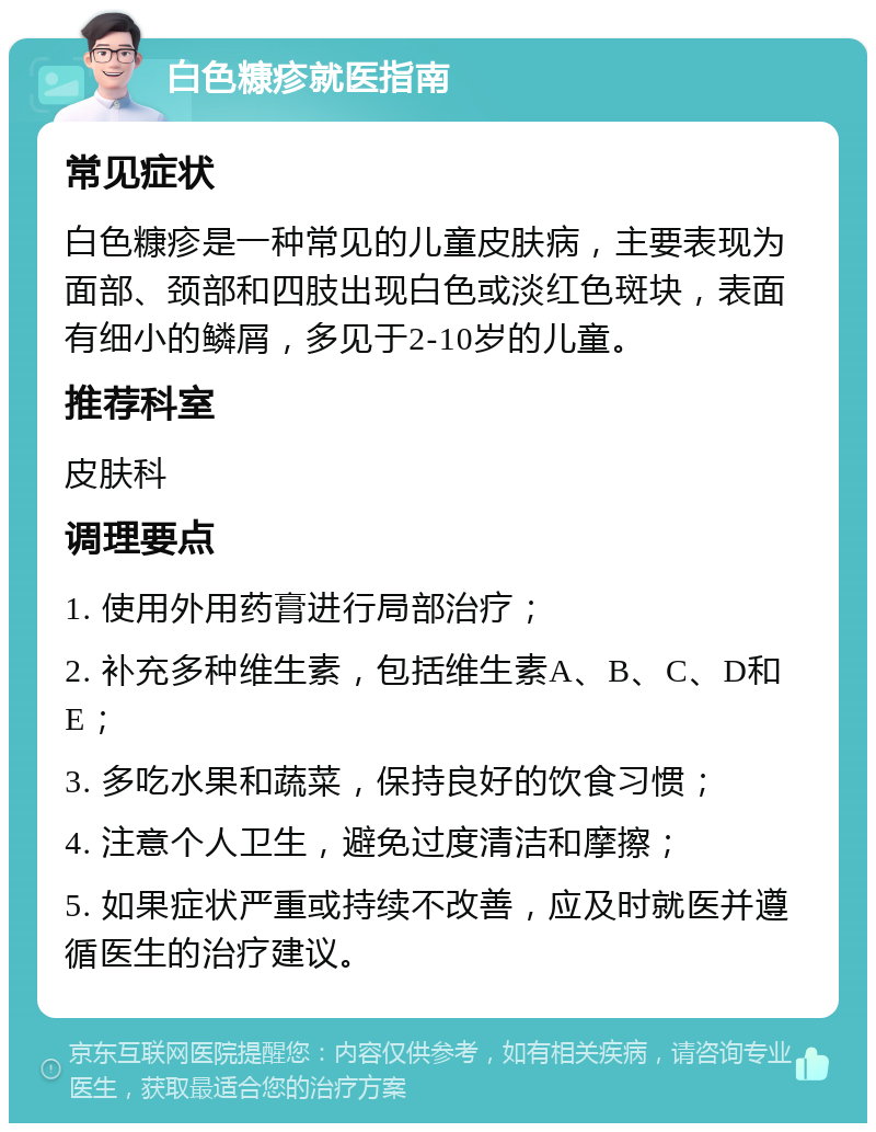 白色糠疹就医指南 常见症状 白色糠疹是一种常见的儿童皮肤病，主要表现为面部、颈部和四肢出现白色或淡红色斑块，表面有细小的鳞屑，多见于2-10岁的儿童。 推荐科室 皮肤科 调理要点 1. 使用外用药膏进行局部治疗； 2. 补充多种维生素，包括维生素A、B、C、D和E； 3. 多吃水果和蔬菜，保持良好的饮食习惯； 4. 注意个人卫生，避免过度清洁和摩擦； 5. 如果症状严重或持续不改善，应及时就医并遵循医生的治疗建议。