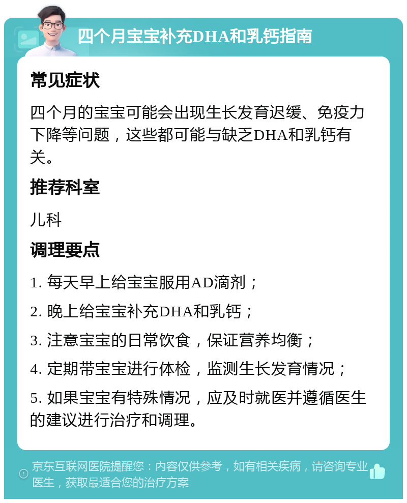 四个月宝宝补充DHA和乳钙指南 常见症状 四个月的宝宝可能会出现生长发育迟缓、免疫力下降等问题，这些都可能与缺乏DHA和乳钙有关。 推荐科室 儿科 调理要点 1. 每天早上给宝宝服用AD滴剂； 2. 晚上给宝宝补充DHA和乳钙； 3. 注意宝宝的日常饮食，保证营养均衡； 4. 定期带宝宝进行体检，监测生长发育情况； 5. 如果宝宝有特殊情况，应及时就医并遵循医生的建议进行治疗和调理。