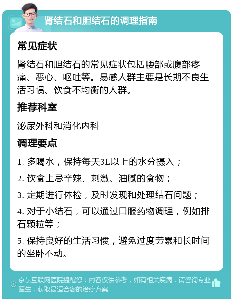 肾结石和胆结石的调理指南 常见症状 肾结石和胆结石的常见症状包括腰部或腹部疼痛、恶心、呕吐等。易感人群主要是长期不良生活习惯、饮食不均衡的人群。 推荐科室 泌尿外科和消化内科 调理要点 1. 多喝水，保持每天3L以上的水分摄入； 2. 饮食上忌辛辣、刺激、油腻的食物； 3. 定期进行体检，及时发现和处理结石问题； 4. 对于小结石，可以通过口服药物调理，例如排石颗粒等； 5. 保持良好的生活习惯，避免过度劳累和长时间的坐卧不动。