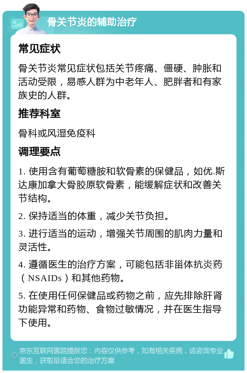 骨关节炎的辅助治疗 常见症状 骨关节炎常见症状包括关节疼痛、僵硬、肿胀和活动受限，易感人群为中老年人、肥胖者和有家族史的人群。 推荐科室 骨科或风湿免疫科 调理要点 1. 使用含有葡萄糖胺和软骨素的保健品，如优.斯达康加拿大骨胶原软骨素，能缓解症状和改善关节结构。 2. 保持适当的体重，减少关节负担。 3. 进行适当的运动，增强关节周围的肌肉力量和灵活性。 4. 遵循医生的治疗方案，可能包括非甾体抗炎药（NSAIDs）和其他药物。 5. 在使用任何保健品或药物之前，应先排除肝肾功能异常和药物、食物过敏情况，并在医生指导下使用。