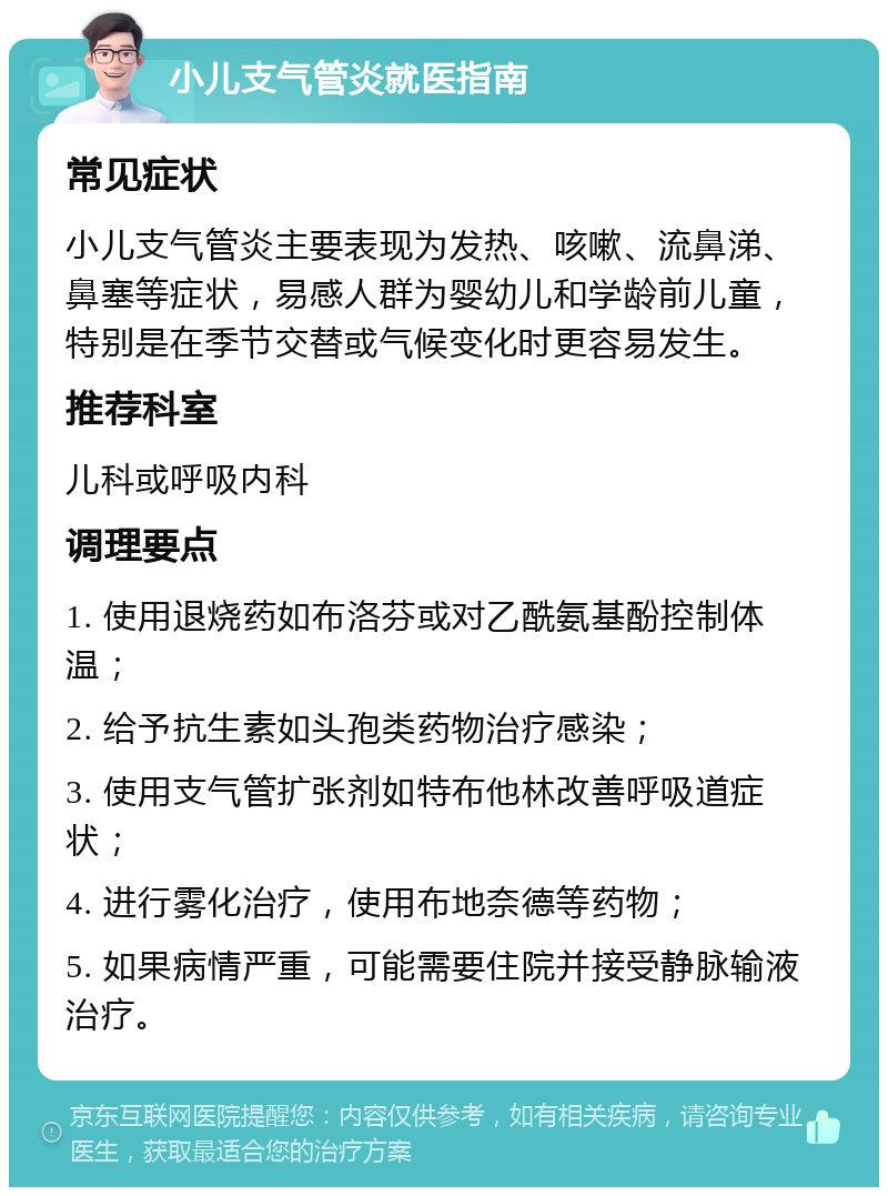 小儿支气管炎就医指南 常见症状 小儿支气管炎主要表现为发热、咳嗽、流鼻涕、鼻塞等症状，易感人群为婴幼儿和学龄前儿童，特别是在季节交替或气候变化时更容易发生。 推荐科室 儿科或呼吸内科 调理要点 1. 使用退烧药如布洛芬或对乙酰氨基酚控制体温； 2. 给予抗生素如头孢类药物治疗感染； 3. 使用支气管扩张剂如特布他林改善呼吸道症状； 4. 进行雾化治疗，使用布地奈德等药物； 5. 如果病情严重，可能需要住院并接受静脉输液治疗。