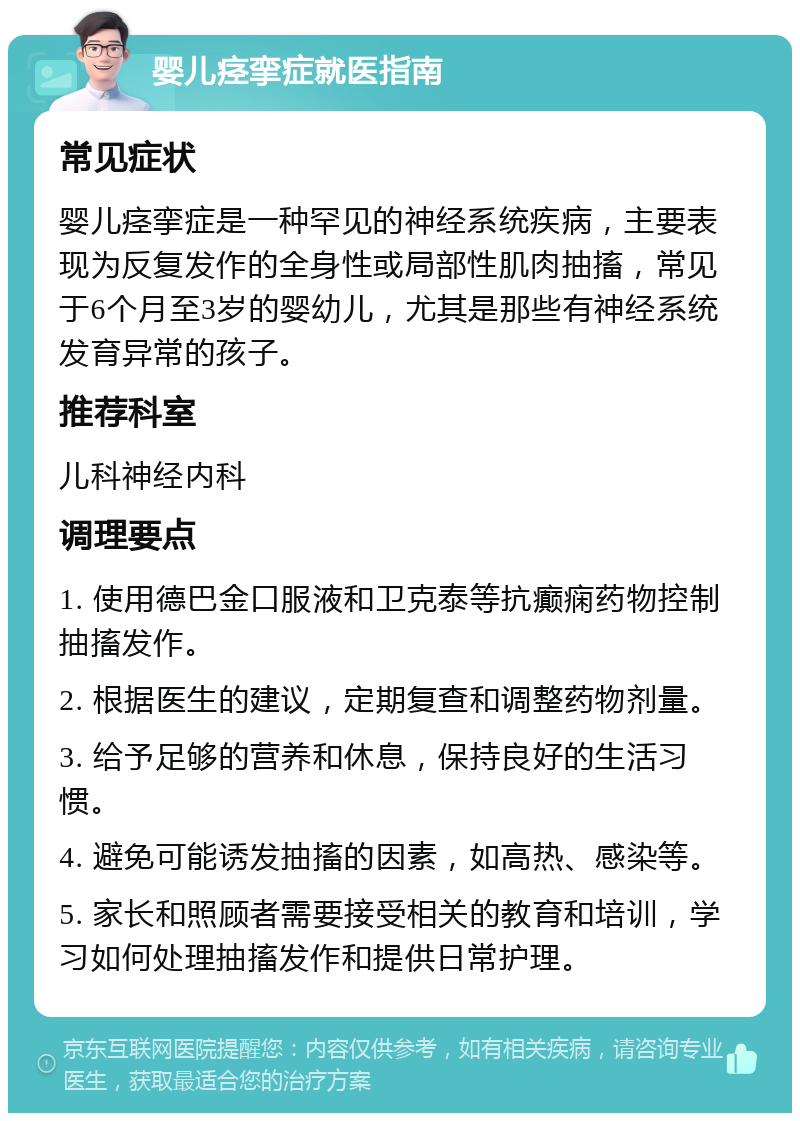 婴儿痉挛症就医指南 常见症状 婴儿痉挛症是一种罕见的神经系统疾病，主要表现为反复发作的全身性或局部性肌肉抽搐，常见于6个月至3岁的婴幼儿，尤其是那些有神经系统发育异常的孩子。 推荐科室 儿科神经内科 调理要点 1. 使用德巴金口服液和卫克泰等抗癫痫药物控制抽搐发作。 2. 根据医生的建议，定期复查和调整药物剂量。 3. 给予足够的营养和休息，保持良好的生活习惯。 4. 避免可能诱发抽搐的因素，如高热、感染等。 5. 家长和照顾者需要接受相关的教育和培训，学习如何处理抽搐发作和提供日常护理。