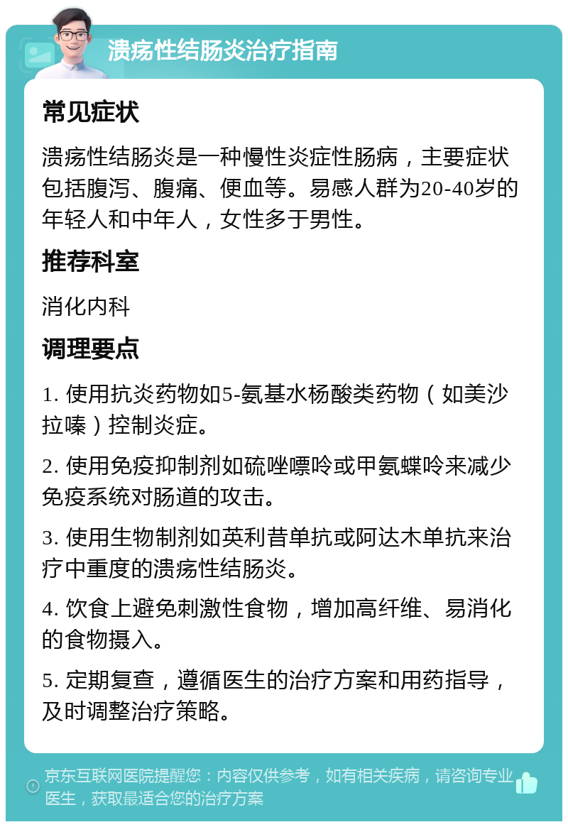 溃疡性结肠炎治疗指南 常见症状 溃疡性结肠炎是一种慢性炎症性肠病，主要症状包括腹泻、腹痛、便血等。易感人群为20-40岁的年轻人和中年人，女性多于男性。 推荐科室 消化内科 调理要点 1. 使用抗炎药物如5-氨基水杨酸类药物（如美沙拉嗪）控制炎症。 2. 使用免疫抑制剂如硫唑嘌呤或甲氨蝶呤来减少免疫系统对肠道的攻击。 3. 使用生物制剂如英利昔单抗或阿达木单抗来治疗中重度的溃疡性结肠炎。 4. 饮食上避免刺激性食物，增加高纤维、易消化的食物摄入。 5. 定期复查，遵循医生的治疗方案和用药指导，及时调整治疗策略。