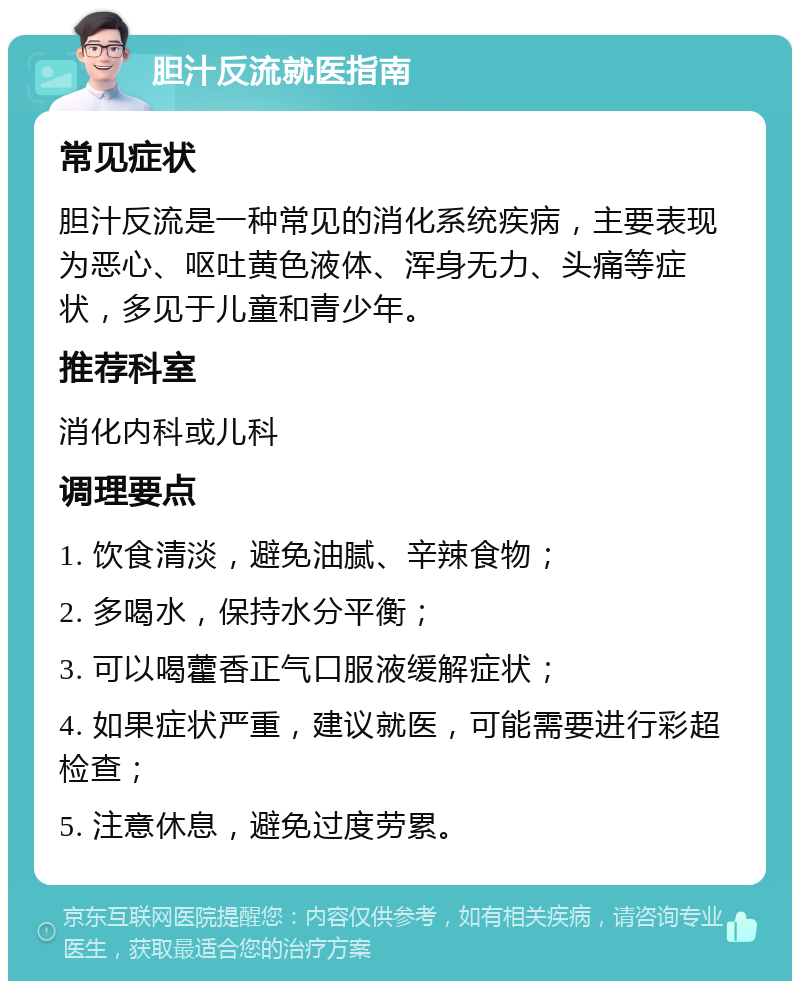 胆汁反流就医指南 常见症状 胆汁反流是一种常见的消化系统疾病，主要表现为恶心、呕吐黄色液体、浑身无力、头痛等症状，多见于儿童和青少年。 推荐科室 消化内科或儿科 调理要点 1. 饮食清淡，避免油腻、辛辣食物； 2. 多喝水，保持水分平衡； 3. 可以喝藿香正气口服液缓解症状； 4. 如果症状严重，建议就医，可能需要进行彩超检查； 5. 注意休息，避免过度劳累。