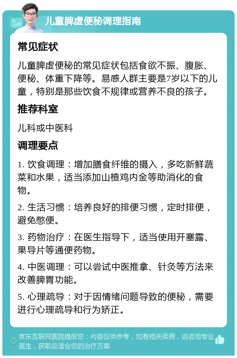 儿童脾虚便秘调理指南 常见症状 儿童脾虚便秘的常见症状包括食欲不振、腹胀、便秘、体重下降等。易感人群主要是7岁以下的儿童，特别是那些饮食不规律或营养不良的孩子。 推荐科室 儿科或中医科 调理要点 1. 饮食调理：增加膳食纤维的摄入，多吃新鲜蔬菜和水果，适当添加山楂鸡内金等助消化的食物。 2. 生活习惯：培养良好的排便习惯，定时排便，避免憋便。 3. 药物治疗：在医生指导下，适当使用开塞露、果导片等通便药物。 4. 中医调理：可以尝试中医推拿、针灸等方法来改善脾胃功能。 5. 心理疏导：对于因情绪问题导致的便秘，需要进行心理疏导和行为矫正。