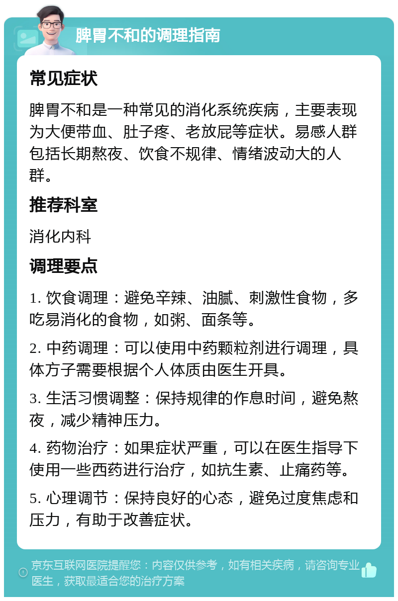 脾胃不和的调理指南 常见症状 脾胃不和是一种常见的消化系统疾病，主要表现为大便带血、肚子疼、老放屁等症状。易感人群包括长期熬夜、饮食不规律、情绪波动大的人群。 推荐科室 消化内科 调理要点 1. 饮食调理：避免辛辣、油腻、刺激性食物，多吃易消化的食物，如粥、面条等。 2. 中药调理：可以使用中药颗粒剂进行调理，具体方子需要根据个人体质由医生开具。 3. 生活习惯调整：保持规律的作息时间，避免熬夜，减少精神压力。 4. 药物治疗：如果症状严重，可以在医生指导下使用一些西药进行治疗，如抗生素、止痛药等。 5. 心理调节：保持良好的心态，避免过度焦虑和压力，有助于改善症状。